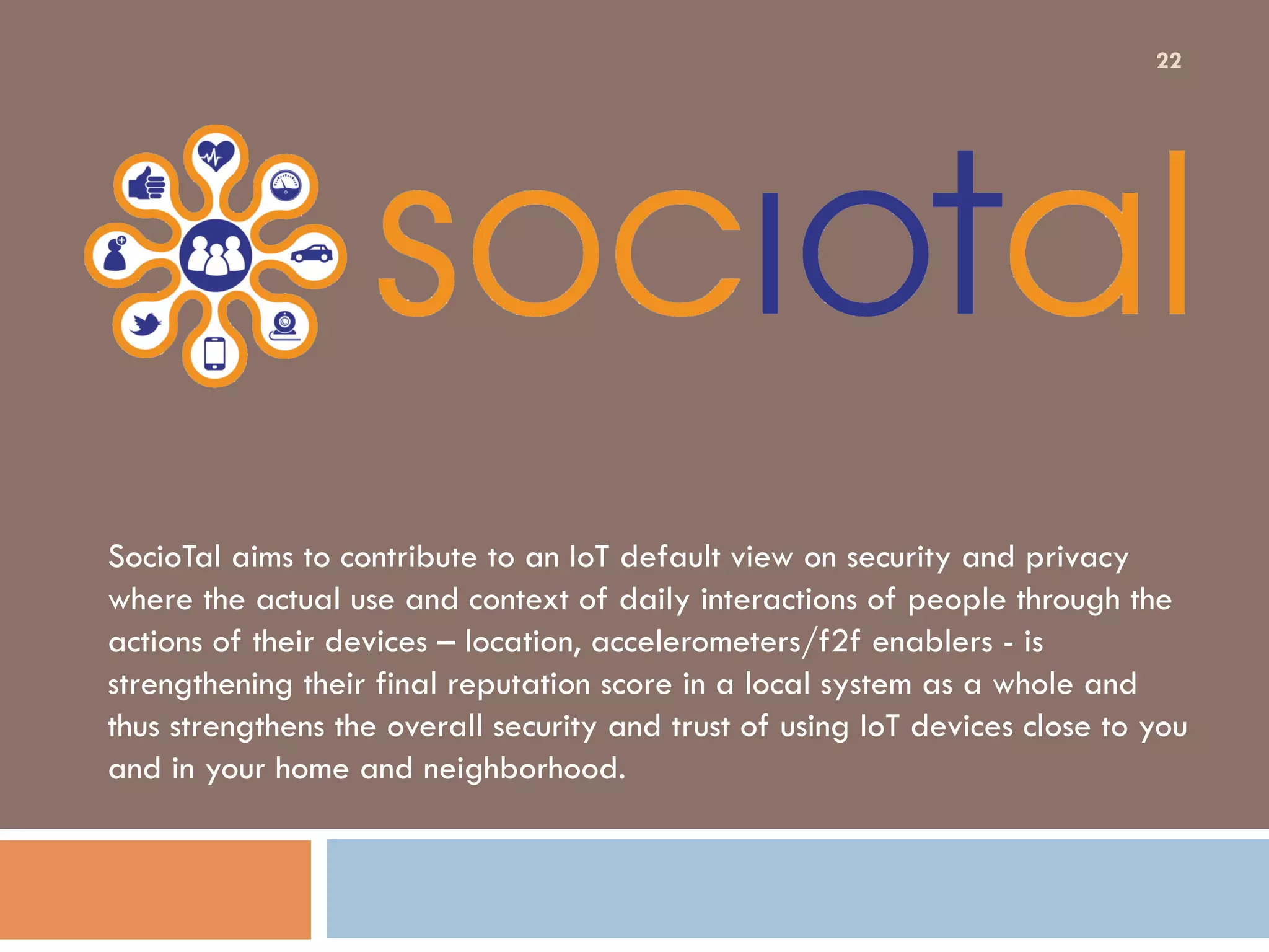 SocioTal aims to contribute to an IoT default view on security and privacy
where the actual use and context of daily interactions of people through the
actions of their devices – location, accelerometers/f2f enablers - is
strengthening their final reputation score in a local system as a whole and
thus strengthens the overall security and trust of using IoT devices close to you
and in your home and neighborhood.
22
 