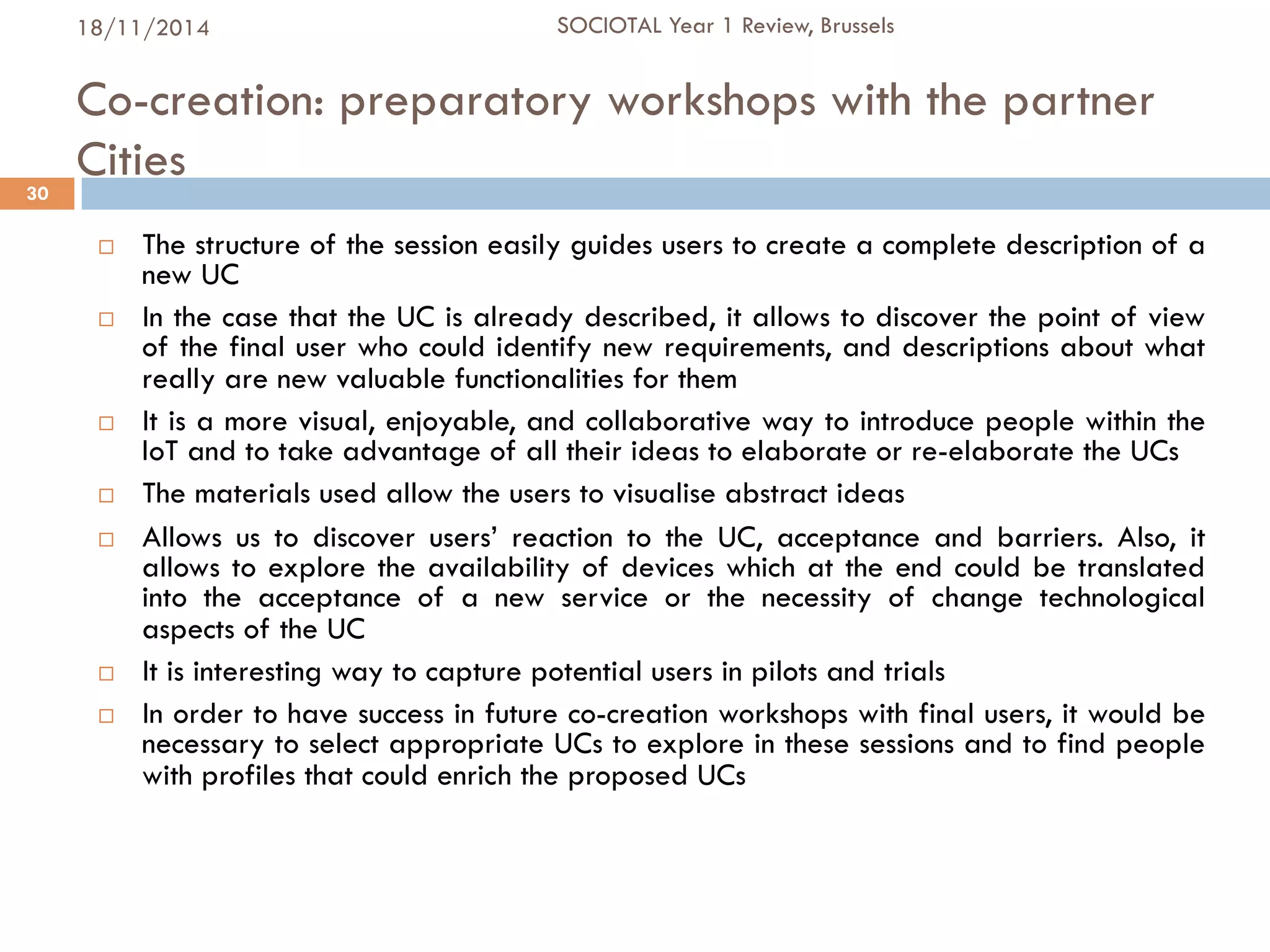 Co-creation: preparatory workshops with the partner
Cities
¨  The structure of the session easily guides users to create a complete description of a
new UC
¨  In the case that the UC is already described, it allows to discover the point of view
of the final user who could identify new requirements, and descriptions about what
really are new valuable functionalities for them
¨  It is a more visual, enjoyable, and collaborative way to introduce people within the
IoT and to take advantage of all their ideas to elaborate or re-elaborate the UCs
¨  The materials used allow the users to visualise abstract ideas
¨  Allows us to discover users’ reaction to the UC, acceptance and barriers. Also, it
allows to explore the availability of devices which at the end could be translated
into the acceptance of a new service or the necessity of change technological
aspects of the UC
¨  It is interesting way to capture potential users in pilots and trials
¨  In order to have success in future co-creation workshops with final users, it would be
necessary to select appropriate UCs to explore in these sessions and to find people
with profiles that could enrich the proposed UCs
30
18/11/2014 SOCIOTAL Year 1 Review, Brussels
 