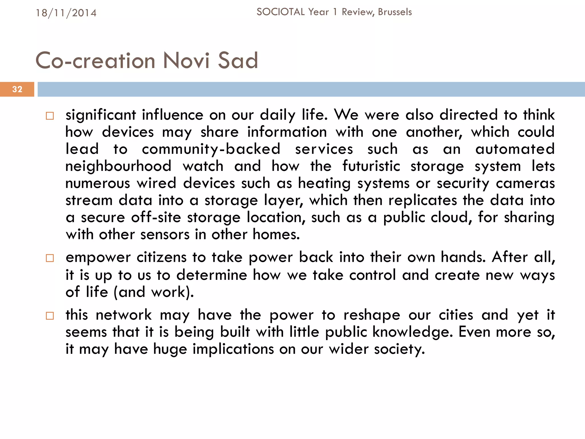 Co-creation Novi Sad
¨  significant influence on our daily life. We were also directed to think
how devices may share information with one another, which could
lead to community-backed services such as an automated
neighbourhood watch and how the futuristic storage system lets
numerous wired devices such as heating systems or security cameras
stream data into a storage layer, which then replicates the data into
a secure off-site storage location, such as a public cloud, for sharing
with other sensors in other homes.
¨  empower citizens to take power back into their own hands. After all,
it is up to us to determine how we take control and create new ways
of life (and work).
¨  this network may have the power to reshape our cities and yet it
seems that it is being built with little public knowledge. Even more so,
it may have huge implications on our wider society.
32
18/11/2014 SOCIOTAL Year 1 Review, Brussels
 