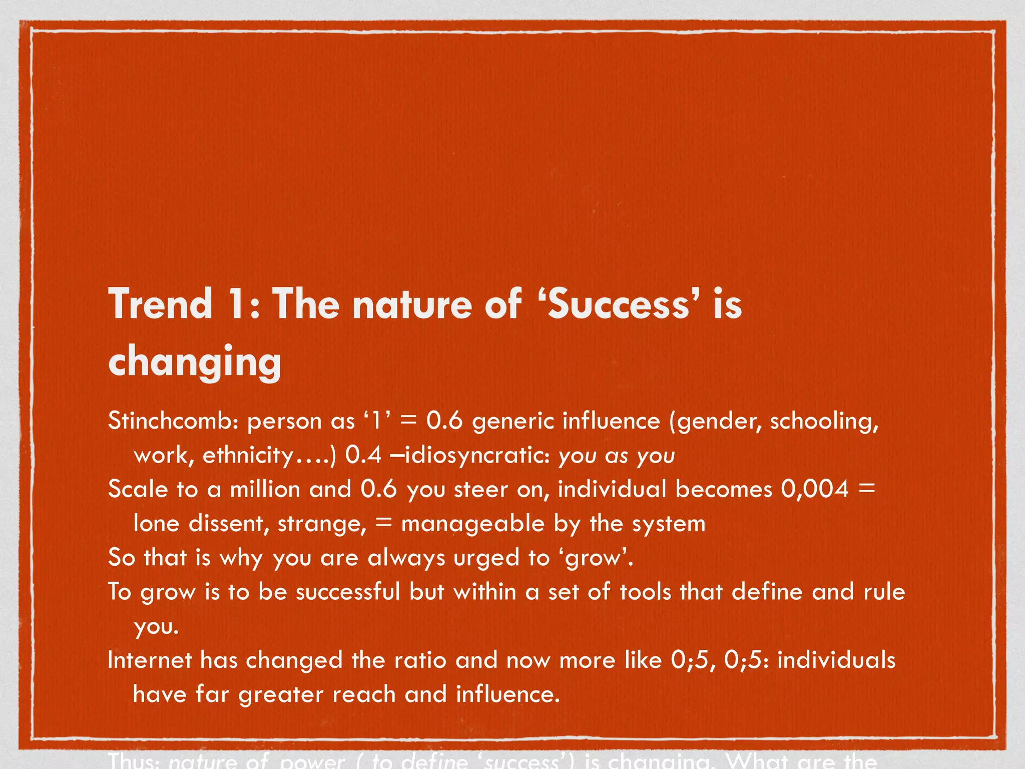 Trend 1: The nature of ‘Success’ is
changing
Stinchcomb: person as ‘1’ = 0.6 generic influence (gender, schooling,
work, ethnicity….) 0.4 –idiosyncratic: you as you
Scale to a million and 0.6 you steer on, individual becomes 0,004 =
lone dissent, strange, = manageable by the system
So that is why you are always urged to ‘grow’.
To grow is to be successful but within a set of tools that define and rule
you.
Internet has changed the ratio and now more like 0;5, 0;5: individuals
have far greater reach and influence.
 