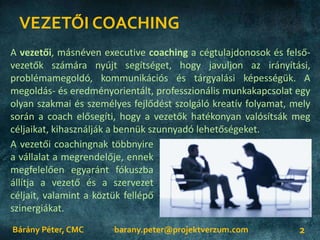 VEZETŐI COACHING
Bárány Péter, CMC 2
A vezetői, másnéven executive coaching a cégtulajdonosok és felső-
vezetők számára nyújt segítséget, hogy javuljon az irányítási,
problémamegoldó, kommunikációs és tárgyalási képességük. A
megoldás- és eredményorientált, professzionális munkakapcsolat egy
olyan szakmai és személyes fejlődést szolgáló kreatív folyamat, mely
során a coach elősegíti, hogy a vezetők hatékonyan valósítsák meg
céljaikat, kihasználják a bennük szunnyadó lehetőségeket.
A vezetői coachingnak többnyire
a vállalat a megrendelője, ennek
megfelelően egyaránt fókuszba
állítja a vezető és a szervezet
céljait, valamint a köztük fellépő
szinergiákat.
barany.peter@projektverzum.com
 
