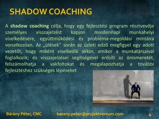 SHADOW COACHING
Bárány Péter, CMC 4
A shadow coaching célja, hogy egy fejlesztési program résztvevője
személyes visszajelzést kapjon mindennapi munkahelyi
viselkedésére, együttműködési és probléma-megoldási mintáira
vonatkozóan. Az „ülések” során az üzleti edző megfigyel egy adott
vezetőt, hogy miként viselkedik akkor, amikor a munkatársaival
foglalkozik; és visszajelzései segítségével erősíti az önismeretét,
felszámolhatja a vakfoltokat és megalapozhatja a további
fejlesztéshez szükséges lépéseket
barany.peter@projektverzum.com
 