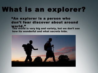 What is an explorer?
“An explorer is a person who
don’t fear discover about around
world.”
The world is very big and variety, but we don’t see
how its wonderful and what secrets hide.
 