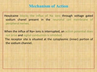 Mechanism of Action
Hexylcaine blocks the influx of Na ions through voltage gated
sodium chanel present in the neuronal cell membrane of
peripheral nerves.
When the influx of Na+ ions is interrupted, an action potential does
not arise and signal conduction is inhibited.
The receptor site is situated at the cytoplasmic (inner) portion of
the sodium channel.
 