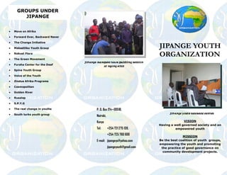 GROUPS UNDER
         JIPANGE


·   Move on Afrika

·   Forward Ever, Backward Never

·   The Change Initiative

·   Mabadiliko Youth Group                                                    JIPANGE YOUTH
·
·
    Robust Flora

    The Green Movement
                                                                              ORGANIZATION
                                   JIPANGE MEMBERS TEAM BUILDING SESSION
·   Furaha Center for the Deaf
                                              AT NGONG HILLS
·   Spine Youth Group

·   Voice of the Youth

·   Zindua Afrika Programs

·   Cosmopolitan

·   Golden River

·   Rusalep

·   S.P.Y.G

·   The real change in youths             P. O. Box 174 00518,
·   South turks youth group                                                         JIPANGE YOUTH RESOURCE CENTER
                                          Nairobi,
                                          Kenya                                              VISION
                                                                              Having a well governed society and an
                                          Tel:       +254 721 275 139,                  empowered youth
                                                     +254 725 760 600
                                                                                            MISSION
                                          E-mail: jipangeyo@yahoo.com         Be the best coalition of youth groups,
                                                                              empowering the youth and promoting
                                                     jipangeyouth@gmail.com    the practice of good governance on
                                                                                community development projects.
 