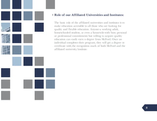 Role of our Affiliated Universities and Institutes:

The basic role of the affiliated universities and institutes is to
make education accessible to all those who are looking for
quality and flexible education. Anyone-a working adult,
homeschooled student, or even a housewife-with busy personal
or professional commitments but willing to acquire quality
education can easily earn a degree from McFord. Once an
individual completes their program, they will get a degree or
certificate with the recognition mark of both McFord and the
affiliated university/institute.




                                                                     8
 