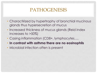 PATHOGENESIS
• Charactirized by hypertrophy of bronchial mucinous
glands thus hypersecretion of mucus
• Increased thickness of mucus glands (Reid index
increases to >50%)
• Casing inflammation (CD8+, lymphocytes….
• In contrast with asthma there are no eosinophils
• Microbial infection often is present
 