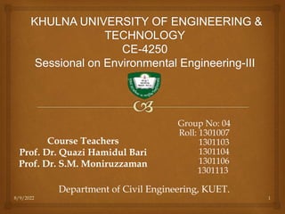 8/9/2022 1
Group No: 04
Roll: 1301007
1301103
1301104
1301106
1301113
Course Teachers
Prof. Dr. Quazi Hamidul Bari
Prof. Dr. S.M. Moniruzzaman
Department of Civil Engineering, KUET.
 