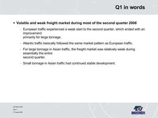 Q1 in words Volatile and weak freight market during most of the second quarter 2008 European traffic experienced a weak start to the second quarter, which ended with an improvement  primarily for large tonnage. Atlantic traffic basically followed the same market pattern as European traffic. For large tonnage in Asian traffic, the freight market was relatively weak during essentially the entire  second quarter. Small tonnage in Asian traffic had continued stable development. 
