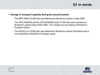 Q1 in words Change in transport capacity during the second quarter  The BRO ERIK (37,000 dwt) was delivered to Broström's partner in May 2008. The CPO FRANCE and the CPO SWEDEN (both 37,000 dwt) were delivered to Broström's partner Claus-Peter Offen. The vessels are now trading in Broström’s European sector. The EXCELLO (19,500 dwt) was delivered to Broström's partner Donsötank and is now operating in Broström’s European sector.  