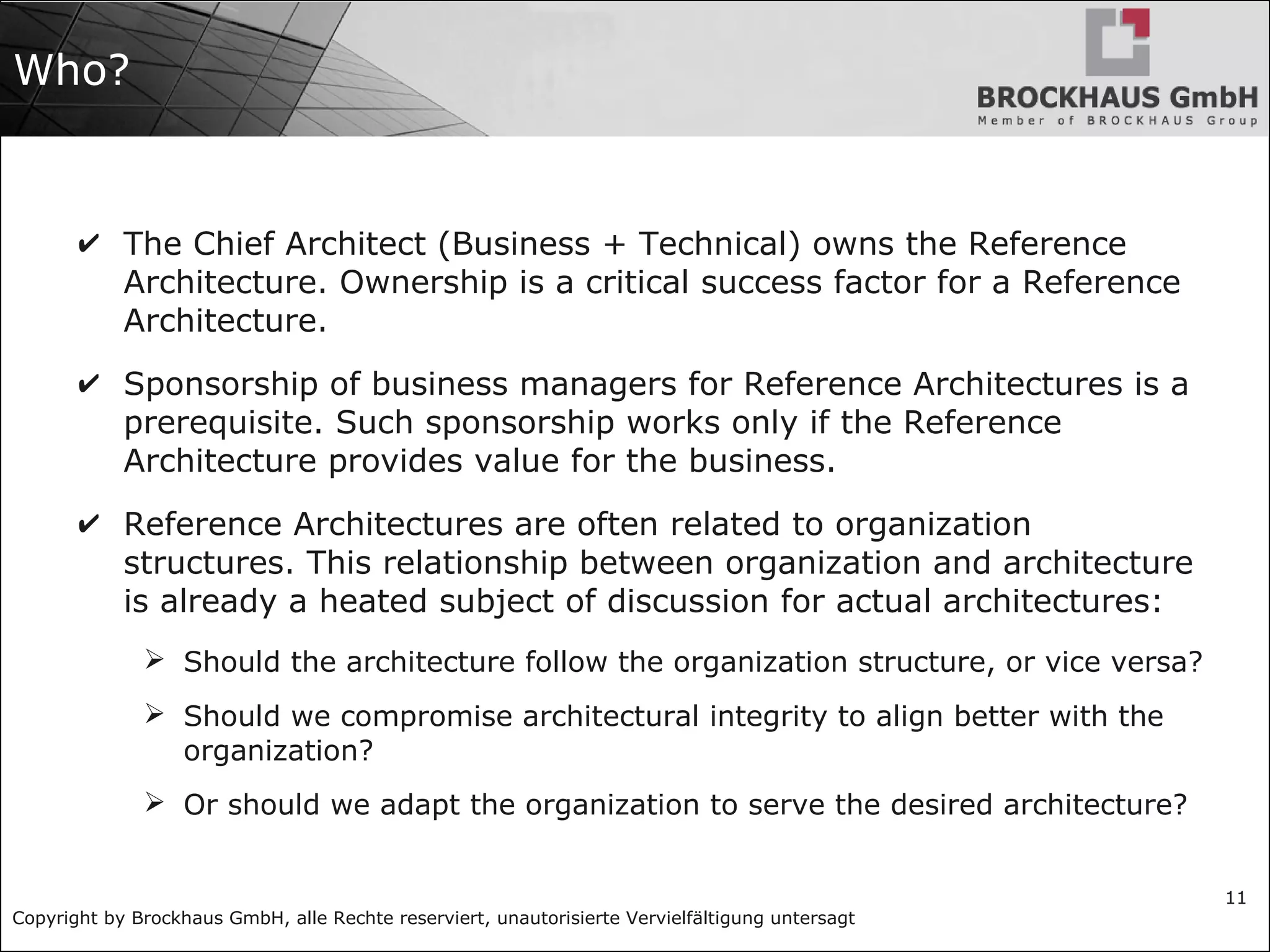 Copyright by Brockhaus GmbH, alle Rechte reserviert, unautorisierte Vervielfältigung untersagt
11
Who?
✔ The Chief Architect (Business + Technical) owns the Reference
Architecture. Ownership is a critical success factor for a Reference
Architecture.
✔ Sponsorship of business managers for Reference Architectures is a
prerequisite. Such sponsorship works only if the Reference
Architecture provides value for the business.
✔ Reference Architectures are often related to organization
structures. This relationship between organization and architecture
is already a heated subject of discussion for actual architectures:
➢ Should the architecture follow the organization structure, or vice versa?
➢ Should we compromise architectural integrity to align better with the
organization?
➢ Or should we adapt the organization to serve the desired architecture?
 