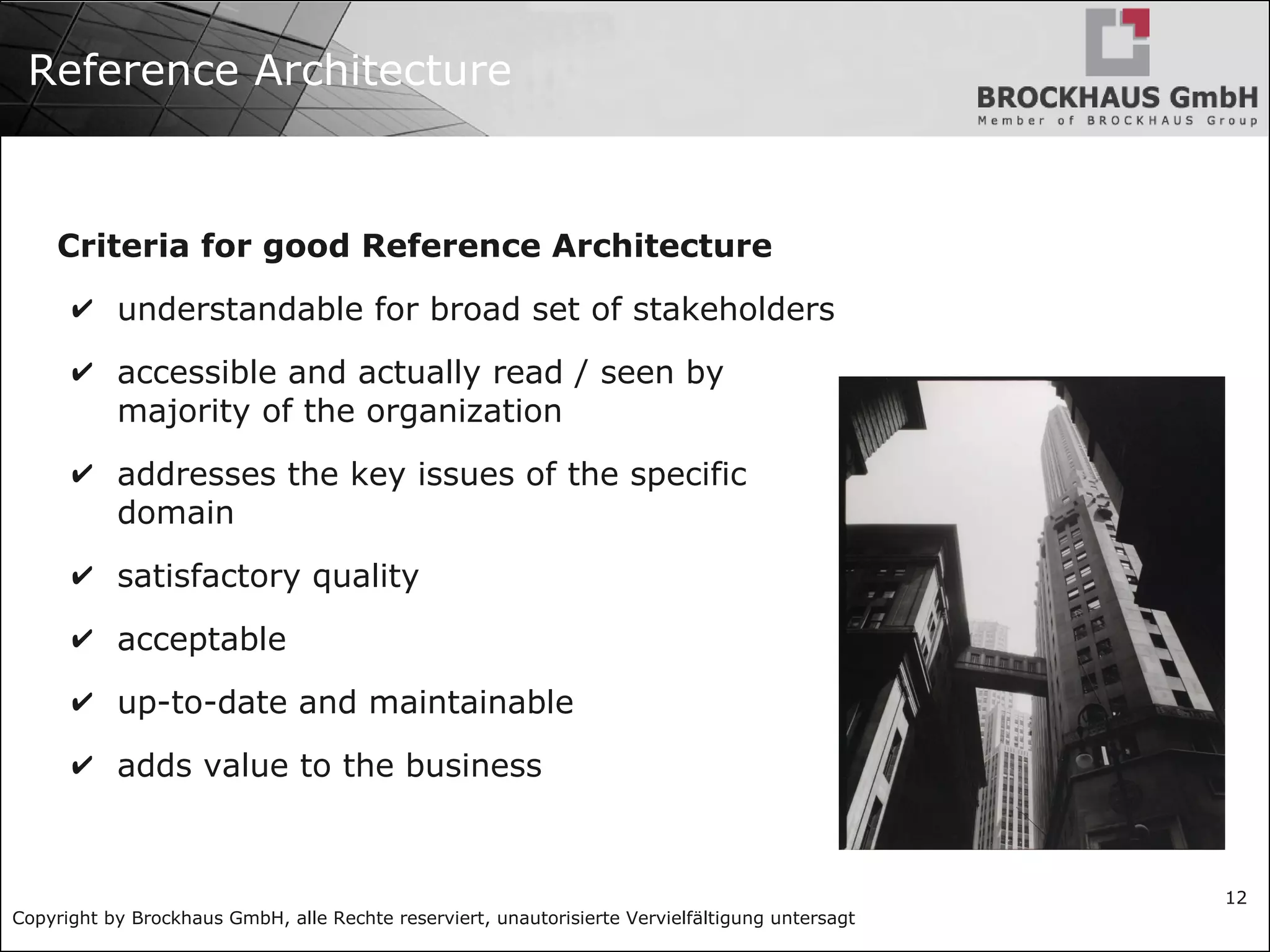 Copyright by Brockhaus GmbH, alle Rechte reserviert, unautorisierte Vervielfältigung untersagt
12
Reference Architecture
Criteria for good Reference Architecture
✔ understandable for broad set of stakeholders
✔ accessible and actually read / seen by
majority of the organization
✔ addresses the key issues of the specific
domain
✔ satisfactory quality
✔ acceptable
✔ up-to-date and maintainable
✔ adds value to the business
 