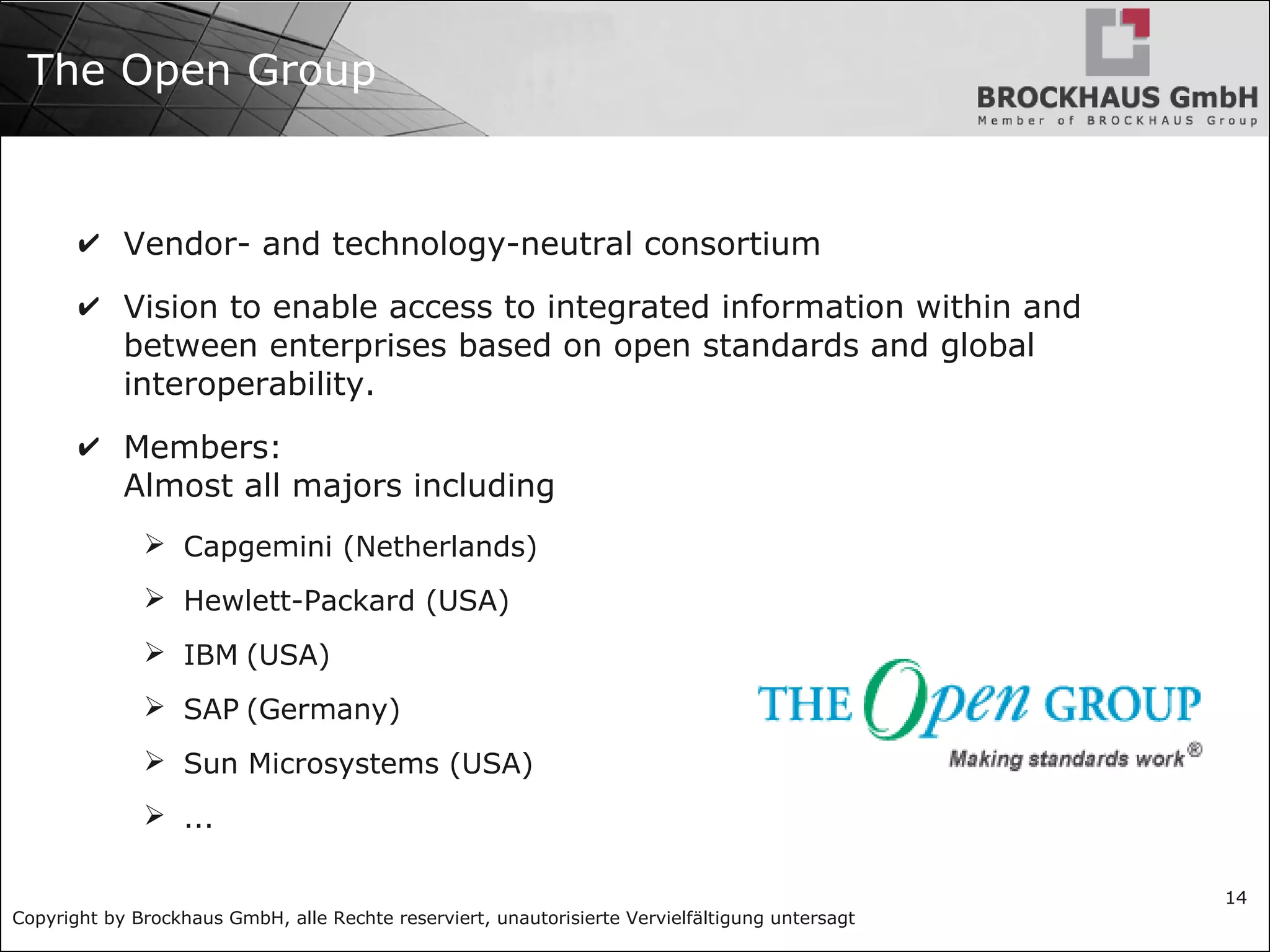 Copyright by Brockhaus GmbH, alle Rechte reserviert, unautorisierte Vervielfältigung untersagt
14
The Open Group
✔ Vendor- and technology-neutral consortium
✔ Vision to enable access to integrated information within and
between enterprises based on open standards and global
interoperability.
✔ Members:
Almost all majors including
➢ Capgemini (Netherlands)
➢ Hewlett-Packard (USA)
➢ IBM (USA)
➢ SAP (Germany)
➢ Sun Microsystems (USA)
➢ ...
 