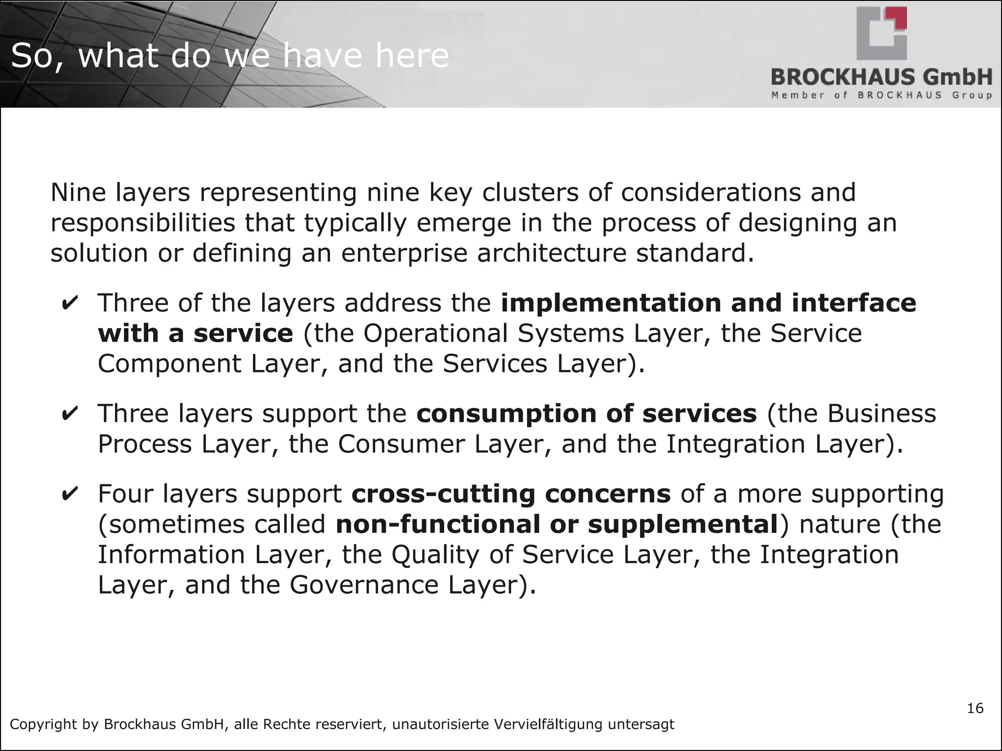 Copyright by Brockhaus GmbH, alle Rechte reserviert, unautorisierte Vervielfältigung untersagt
16
So, what do we have here
Nine layers representing nine key clusters of considerations and
responsibilities that typically emerge in the process of designing an
solution or defining an enterprise architecture standard.
✔ Three of the layers address the implementation and interface
with a service (the Operational Systems Layer, the Service
Component Layer, and the Services Layer).
✔ Three layers support the consumption of services (the Business
Process Layer, the Consumer Layer, and the Integration Layer).
✔ Four layers support cross-cutting concerns of a more supporting
(sometimes called non-functional or supplemental) nature (the
Information Layer, the Quality of Service Layer, the Integration
Layer, and the Governance Layer).
 