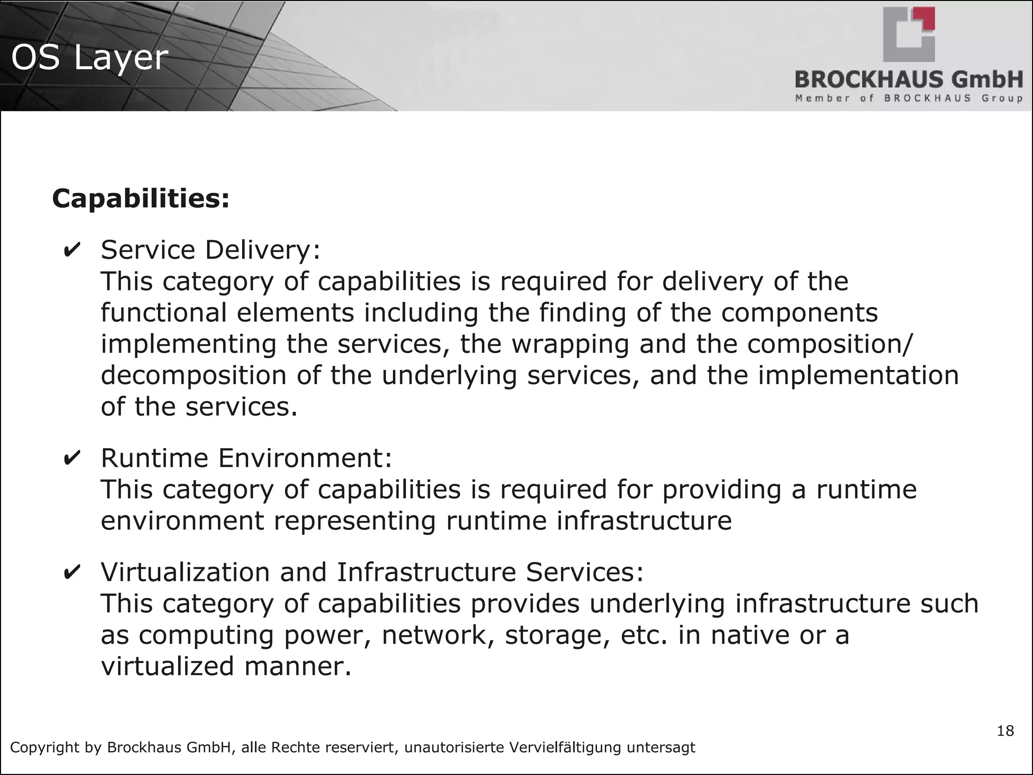 Copyright by Brockhaus GmbH, alle Rechte reserviert, unautorisierte Vervielfältigung untersagt
18
OS Layer
Capabilities:
✔ Service Delivery:
This category of capabilities is required for delivery of the
functional elements including the finding of the components
implementing the services, the wrapping and the composition/
decomposition of the underlying services, and the implementation
of the services.
✔ Runtime Environment:
This category of capabilities is required for providing a runtime
environment representing runtime infrastructure
✔ Virtualization and Infrastructure Services:
This category of capabilities provides underlying infrastructure such
as computing power, network, storage, etc. in native or a
virtualized manner.
 