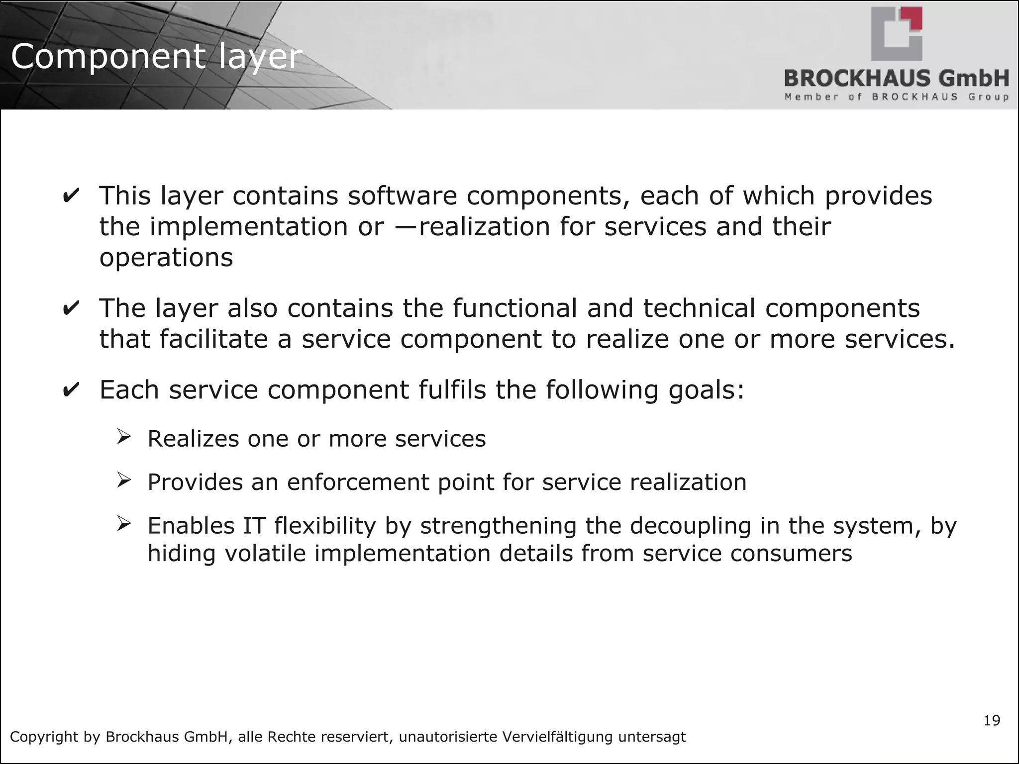 Copyright by Brockhaus GmbH, alle Rechte reserviert, unautorisierte Vervielfältigung untersagt
19
Component layer
✔ This layer contains software components, each of which provides
the implementation or ―realization for services and their
operations
✔ The layer also contains the functional and technical components
that facilitate a service component to realize one or more services.
✔ Each service component fulfils the following goals:
➢ Realizes one or more services
➢ Provides an enforcement point for service realization
➢ Enables IT flexibility by strengthening the decoupling in the system, by
hiding volatile implementation details from service consumers
 