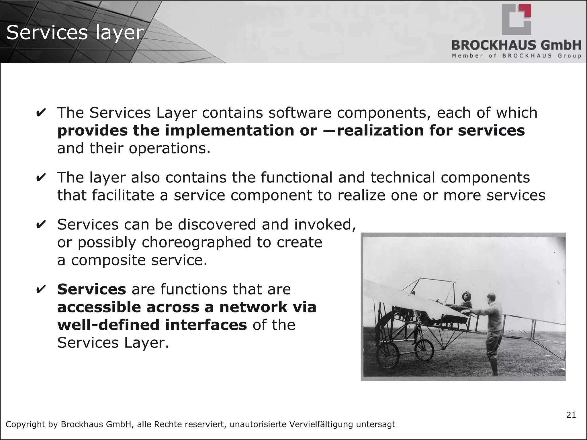 Copyright by Brockhaus GmbH, alle Rechte reserviert, unautorisierte Vervielfältigung untersagt
21
Services layer
✔ The Services Layer contains software components, each of which
provides the implementation or ―realization for services
and their operations.
✔ The layer also contains the functional and technical components
that facilitate a service component to realize one or more services
✔ Services can be discovered and invoked,
or possibly choreographed to create
a composite service.
✔ Services are functions that are
accessible across a network via
well-defined interfaces of the
Services Layer.
 