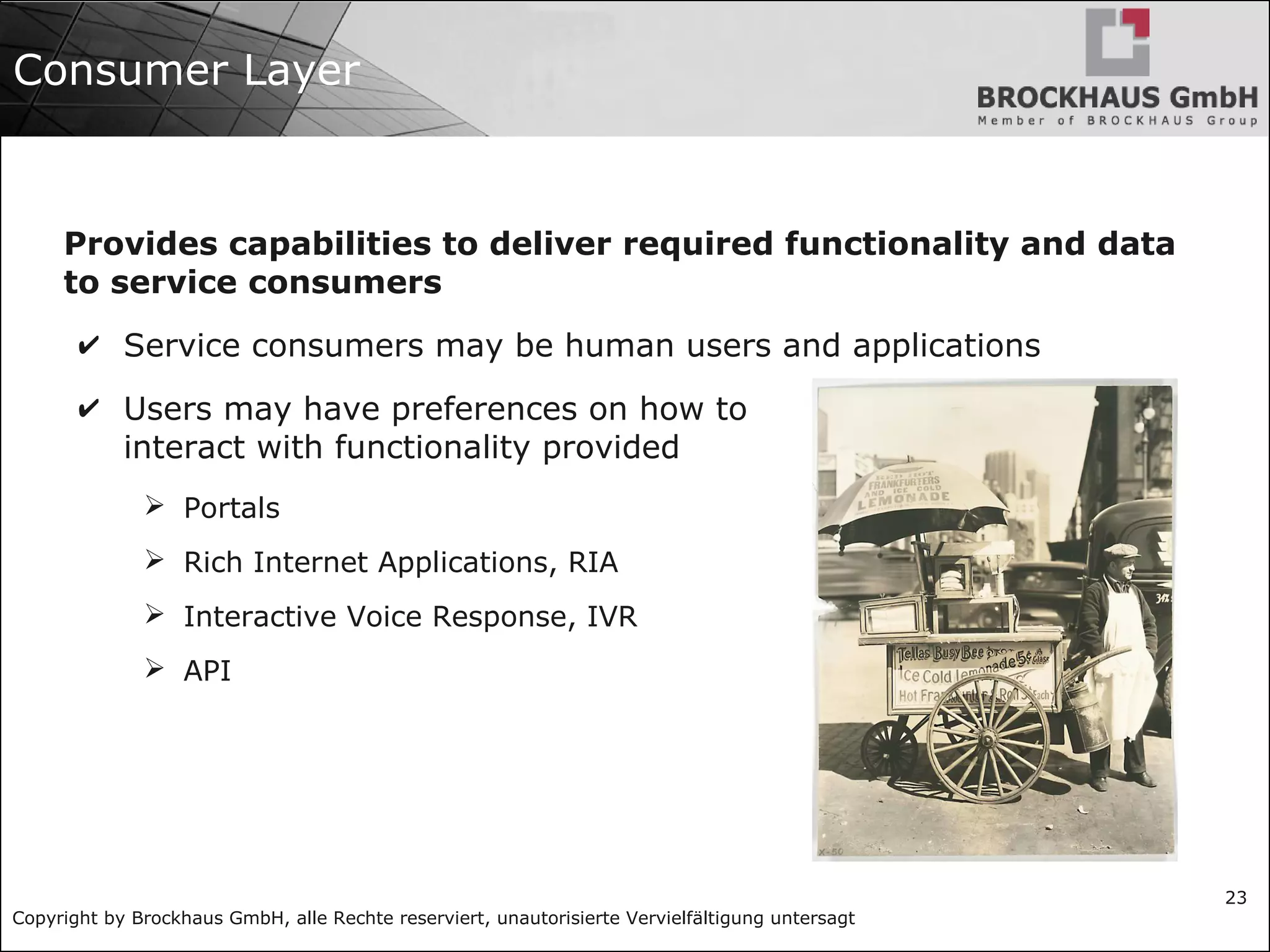 Copyright by Brockhaus GmbH, alle Rechte reserviert, unautorisierte Vervielfältigung untersagt
23
Consumer Layer
Provides capabilities to deliver required functionality and data
to service consumers
✔ Service consumers may be human users and applications
✔ Users may have preferences on how to
interact with functionality provided
➢ Portals
➢ Rich Internet Applications, RIA
➢ Interactive Voice Response, IVR
➢ API
 