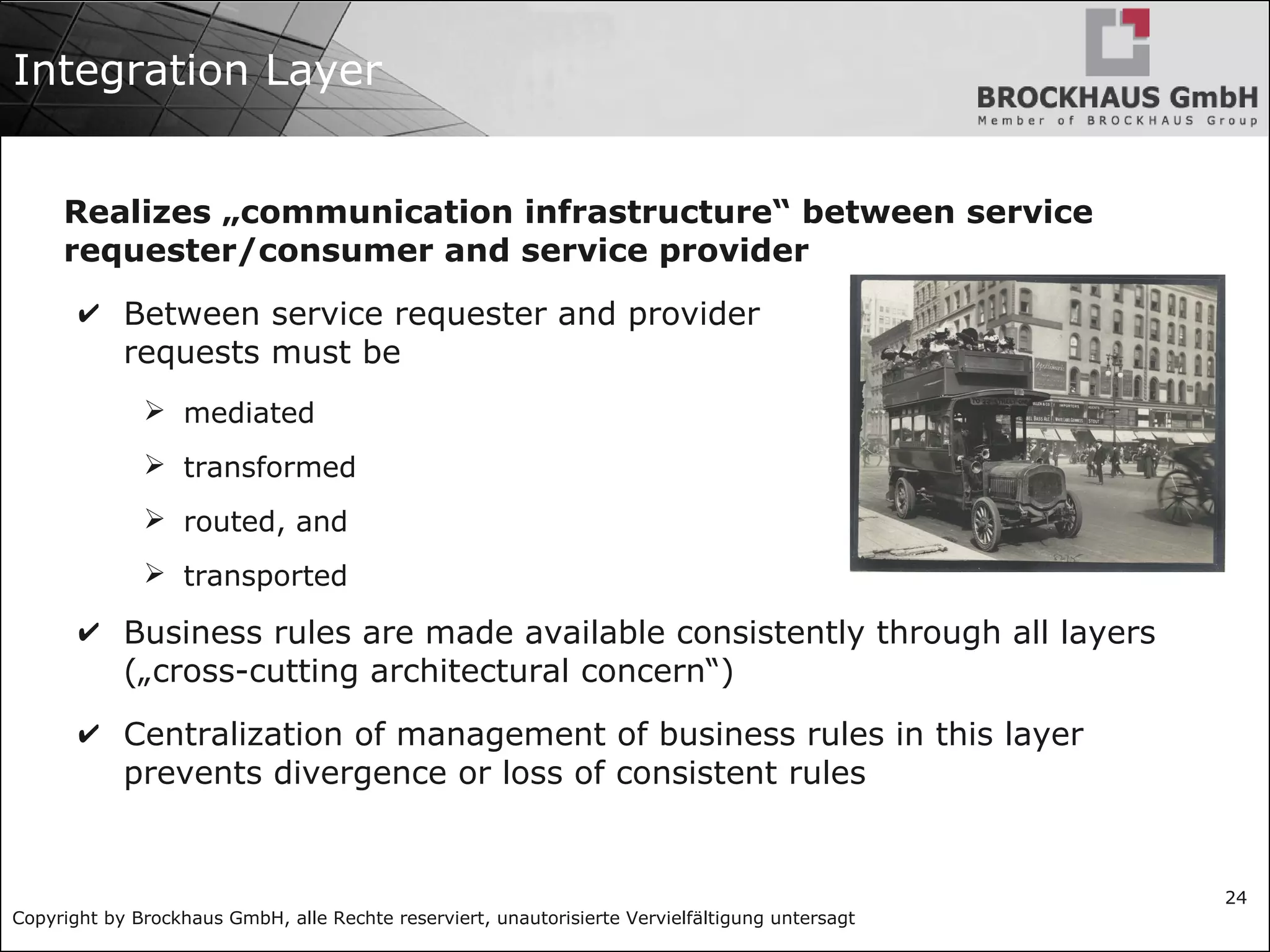 Copyright by Brockhaus GmbH, alle Rechte reserviert, unautorisierte Vervielfältigung untersagt
24
Integration Layer
Realizes „communication infrastructure“ between service
requester/consumer and service provider
✔ Between service requester and provider
requests must be
➢ mediated
➢ transformed
➢ routed, and
➢ transported
✔ Business rules are made available consistently through all layers
(„cross-cutting architectural concern“)
✔ Centralization of management of business rules in this layer
prevents divergence or loss of consistent rules
 