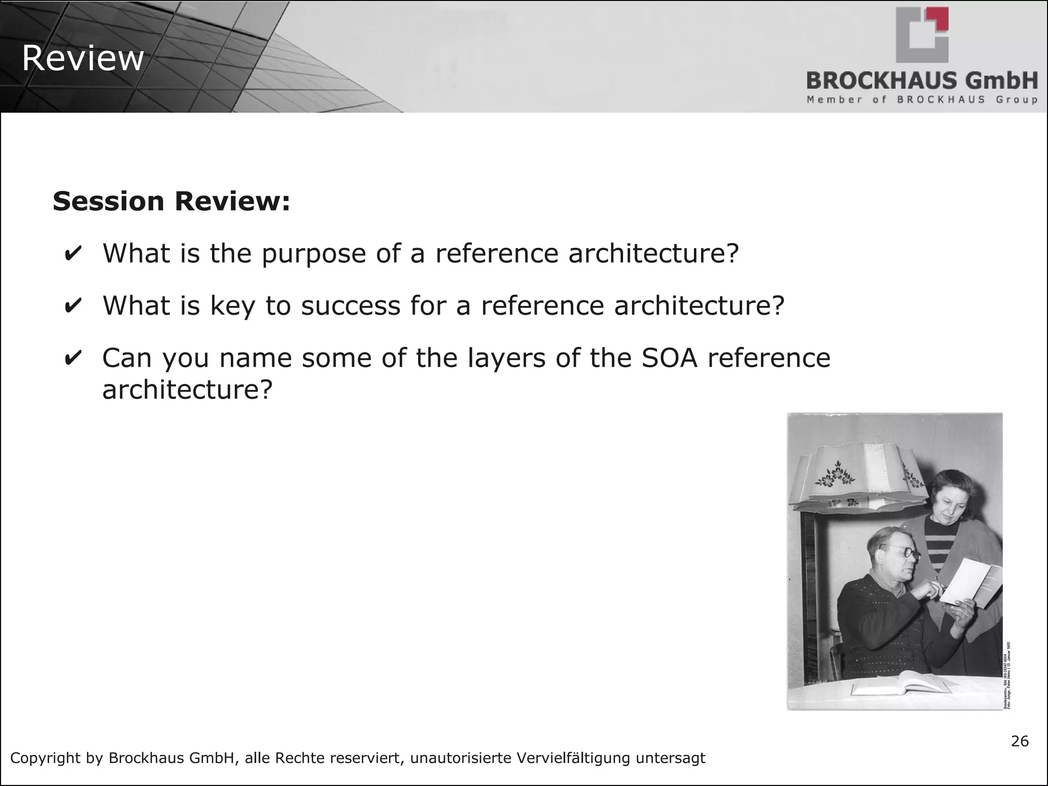 Copyright by Brockhaus GmbH, alle Rechte reserviert, unautorisierte Vervielfältigung untersagt
26
Review
Session Review:
✔ What is the purpose of a reference architecture?
✔ What is key to success for a reference architecture?
✔ Can you name some of the layers of the SOA reference
architecture?
 