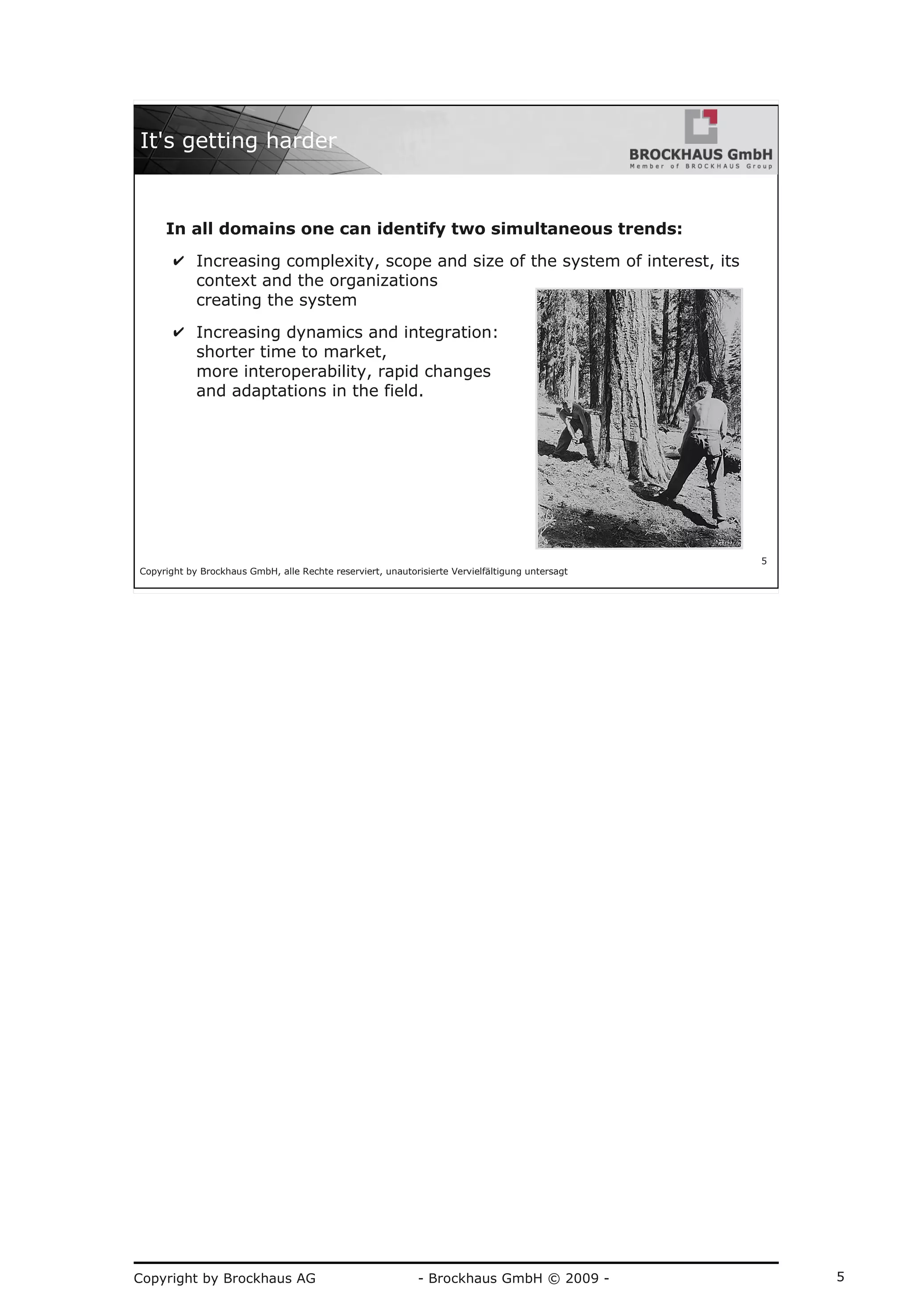 Copyright by Brockhaus AG - Brockhaus GmbH © 2009 - 5
Copyright by Brockhaus GmbH, alle Rechte reserviert, unautorisierte Vervielfältigung untersagt
5
It's getting harder
In all domains one can identify two simultaneous trends:
✔ Increasing complexity, scope and size of the system of interest, its
context and the organizations
creating the system
✔ Increasing dynamics and integration:
shorter time to market,
more interoperability, rapid changes
and adaptations in the field.
 