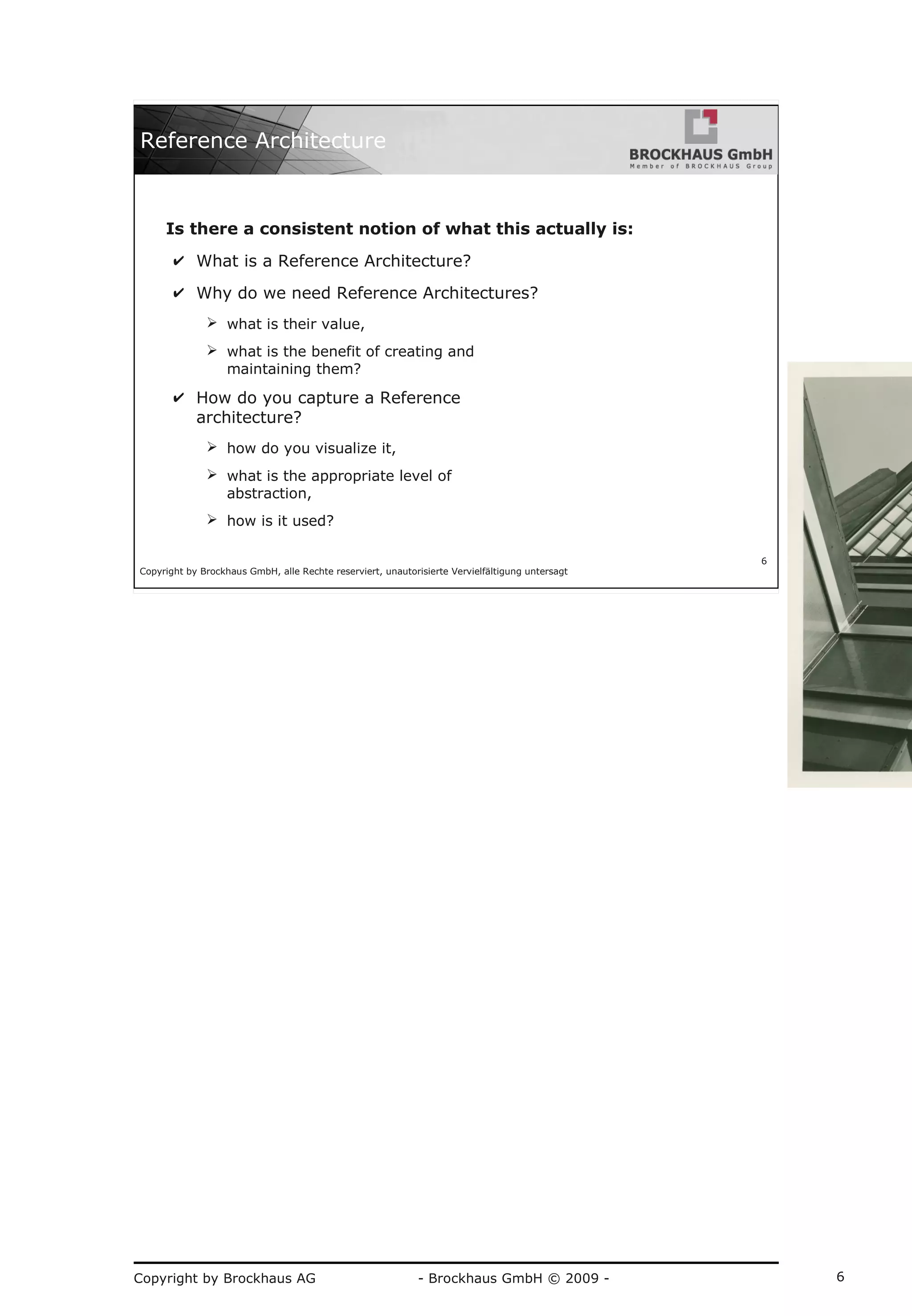 Copyright by Brockhaus AG - Brockhaus GmbH © 2009 - 6
Copyright by Brockhaus GmbH, alle Rechte reserviert, unautorisierte Vervielfältigung untersagt
6
Reference Architecture
Is there a consistent notion of what this actually is:
✔ What is a Reference Architecture?
✔ Why do we need Reference Architectures?
➢ what is their value,
➢ what is the benefit of creating and
maintaining them?
✔ How do you capture a Reference
architecture?
➢ how do you visualize it,
➢ what is the appropriate level of
abstraction,
➢ how is it used?
 