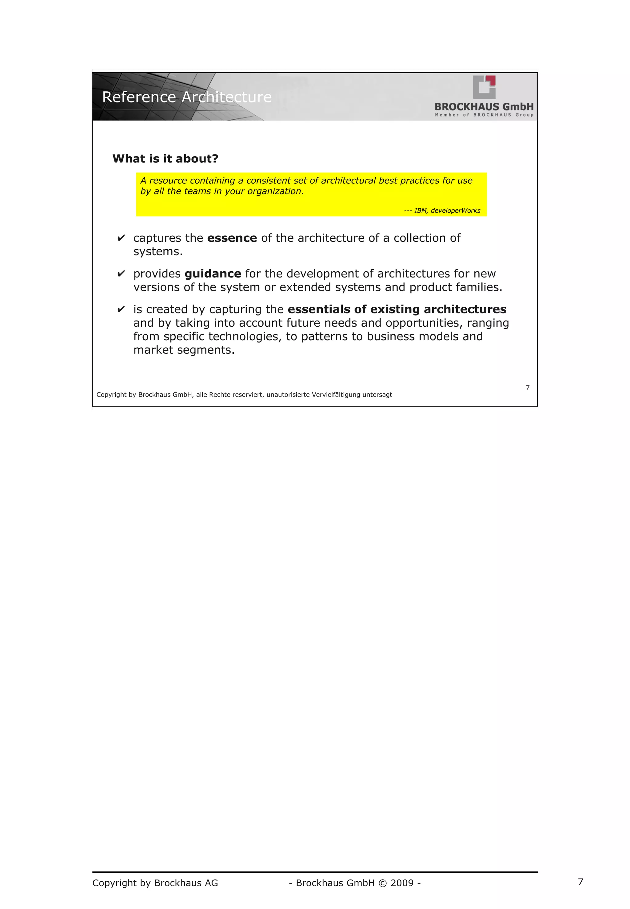Copyright by Brockhaus AG - Brockhaus GmbH © 2009 - 7
Copyright by Brockhaus GmbH, alle Rechte reserviert, unautorisierte Vervielfältigung untersagt
7
Reference Architecture
What is it about?
✔ captures the essence of the architecture of a collection of
systems.
✔ provides guidance for the development of architectures for new
versions of the system or extended systems and product families.
✔ is created by capturing the essentials of existing architectures
and by taking into account future needs and opportunities, ranging
from specific technologies, to patterns to business models and
market segments.
A resource containing a consistent set of architectural best practices for use
by all the teams in your organization.
--- IBM, developerWorks
 