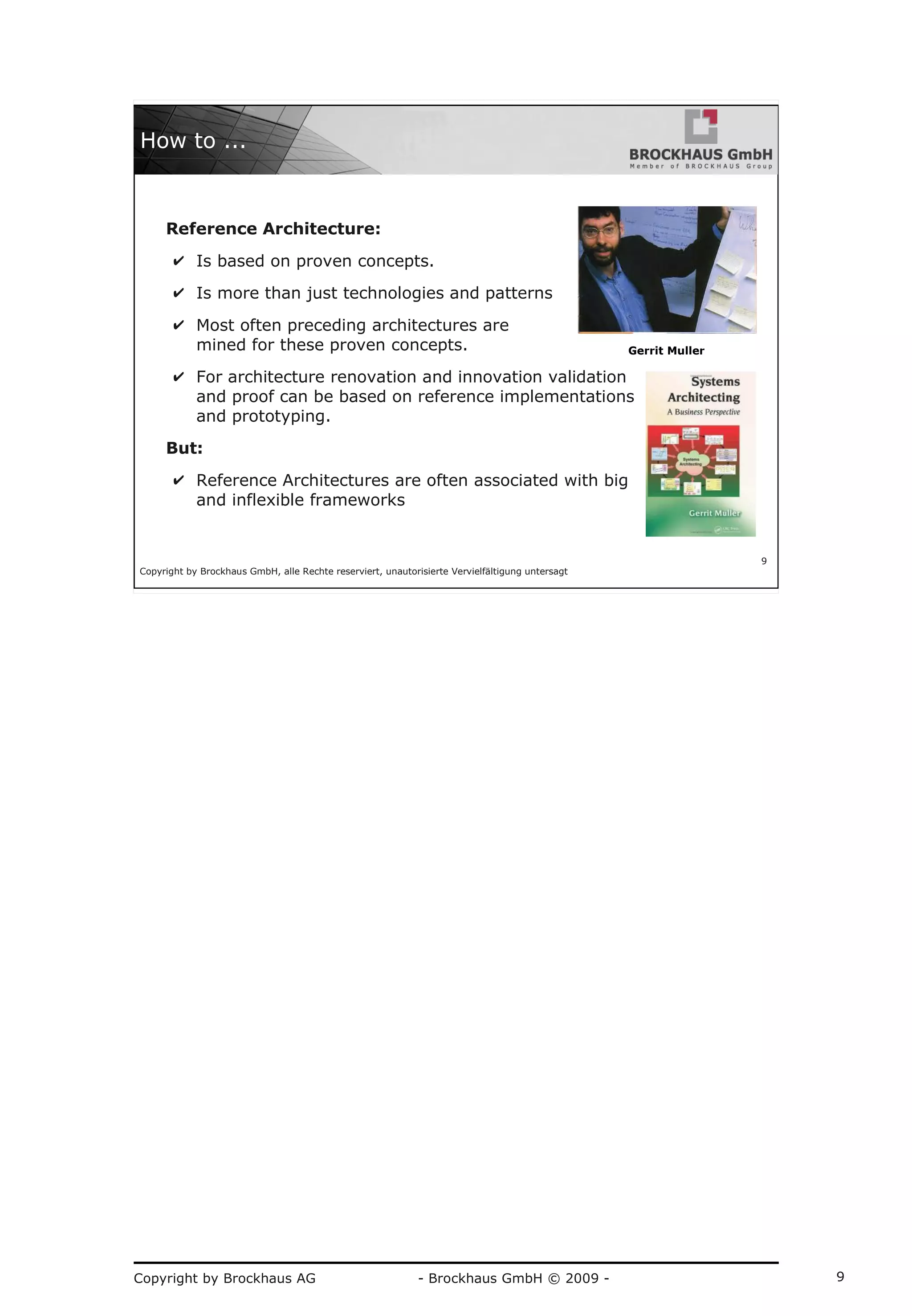 Copyright by Brockhaus AG - Brockhaus GmbH © 2009 - 9
Copyright by Brockhaus GmbH, alle Rechte reserviert, unautorisierte Vervielfältigung untersagt
9
How to ...
Reference Architecture:
✔ Is based on proven concepts.
✔ Is more than just technologies and patterns
✔ Most often preceding architectures are
mined for these proven concepts.
✔ For architecture renovation and innovation validation
and proof can be based on reference implementations
and prototyping.
But:
✔ Reference Architectures are often associated with big
and inflexible frameworks
Gerrit Muller
 