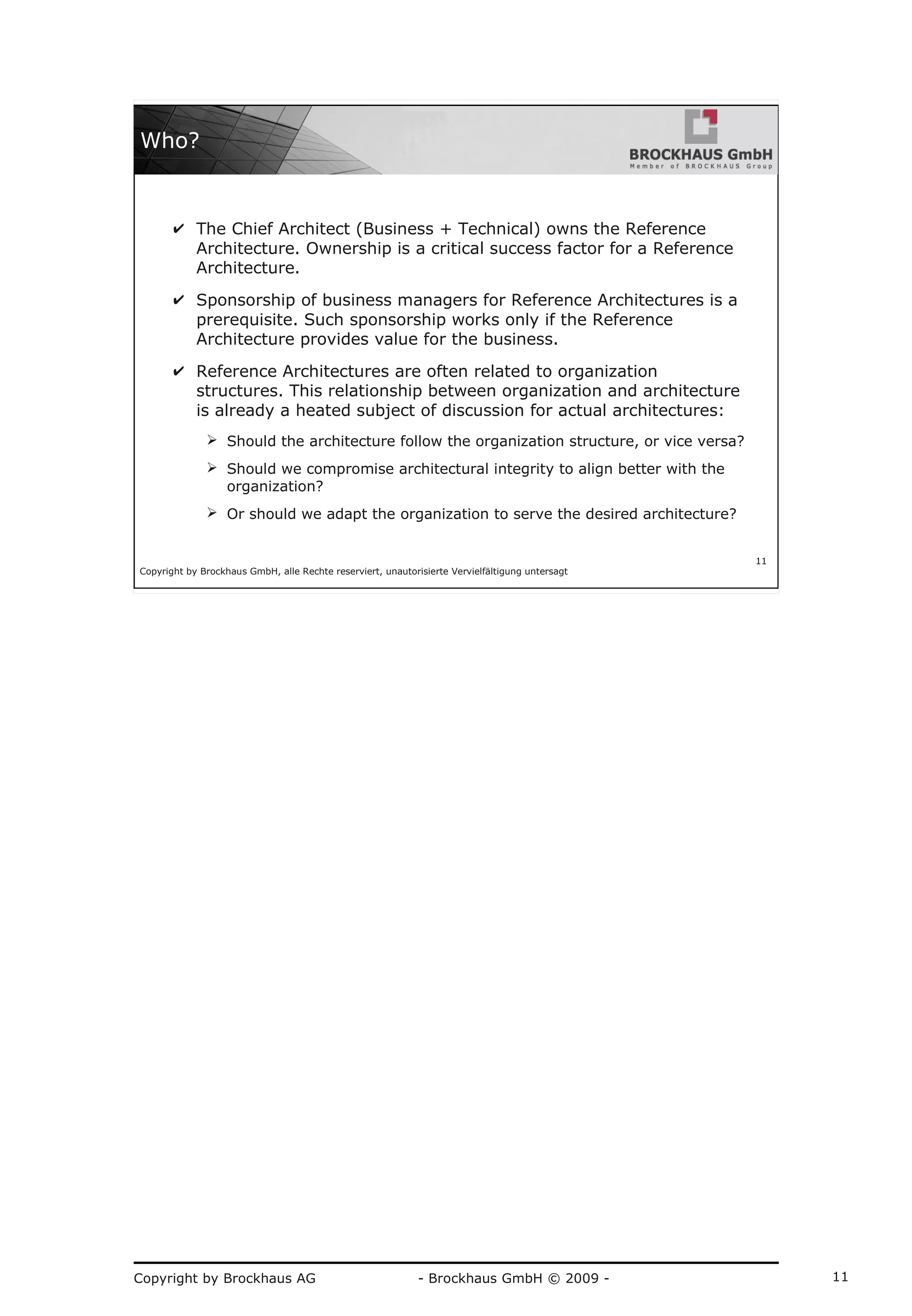 Copyright by Brockhaus AG - Brockhaus GmbH © 2009 - 11
Copyright by Brockhaus GmbH, alle Rechte reserviert, unautorisierte Vervielfältigung untersagt
11
Who?
✔ The Chief Architect (Business + Technical) owns the Reference
Architecture. Ownership is a critical success factor for a Reference
Architecture.
✔ Sponsorship of business managers for Reference Architectures is a
prerequisite. Such sponsorship works only if the Reference
Architecture provides value for the business.
✔ Reference Architectures are often related to organization
structures. This relationship between organization and architecture
is already a heated subject of discussion for actual architectures:
➢ Should the architecture follow the organization structure, or vice versa?
➢ Should we compromise architectural integrity to align better with the
organization?
➢ Or should we adapt the organization to serve the desired architecture?
 