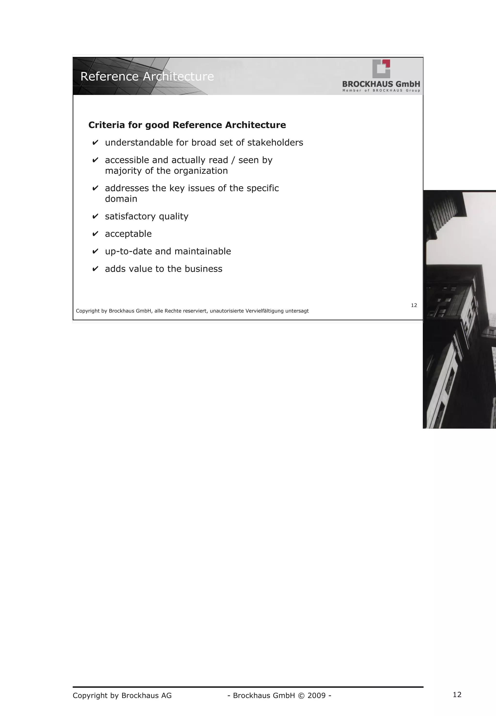 Copyright by Brockhaus AG - Brockhaus GmbH © 2009 - 12
Copyright by Brockhaus GmbH, alle Rechte reserviert, unautorisierte Vervielfältigung untersagt
12
Reference Architecture
Criteria for good Reference Architecture
✔ understandable for broad set of stakeholders
✔ accessible and actually read / seen by
majority of the organization
✔ addresses the key issues of the specific
domain
✔ satisfactory quality
✔ acceptable
✔ up-to-date and maintainable
✔ adds value to the business
 
