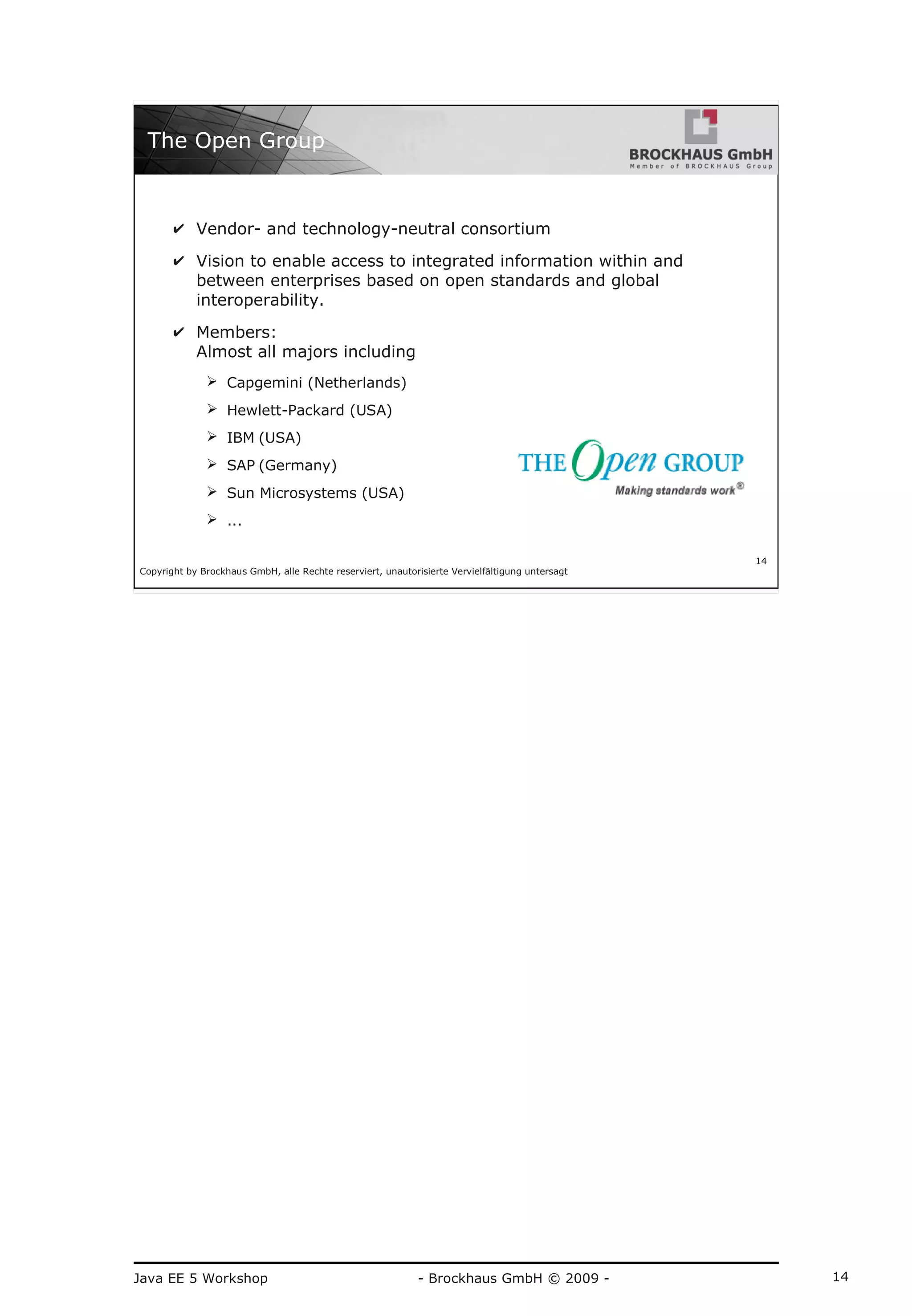 Java EE 5 Workshop - Brockhaus GmbH © 2009 - 14
Copyright by Brockhaus GmbH, alle Rechte reserviert, unautorisierte Vervielfältigung untersagt
14
The Open Group
✔ Vendor- and technology-neutral consortium
✔ Vision to enable access to integrated information within and
between enterprises based on open standards and global
interoperability.
✔ Members:
Almost all majors including
➢ Capgemini (Netherlands)
➢ Hewlett-Packard (USA)
➢ IBM (USA)
➢ SAP (Germany)
➢ Sun Microsystems (USA)
➢ ...
 