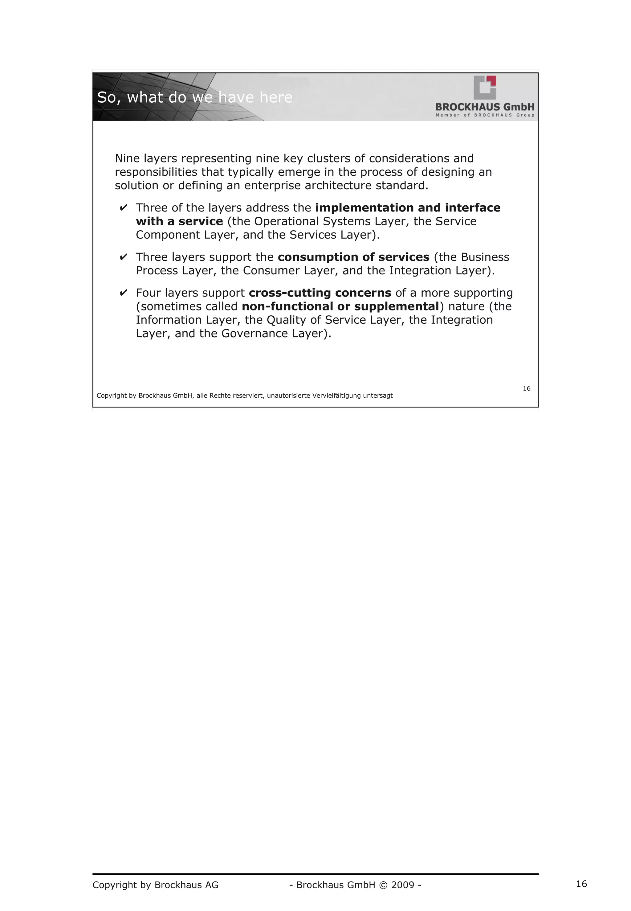 Copyright by Brockhaus AG - Brockhaus GmbH © 2009 - 16
Copyright by Brockhaus GmbH, alle Rechte reserviert, unautorisierte Vervielfältigung untersagt
16
So, what do we have here
Nine layers representing nine key clusters of considerations and
responsibilities that typically emerge in the process of designing an
solution or defining an enterprise architecture standard.
✔ Three of the layers address the implementation and interface
with a service (the Operational Systems Layer, the Service
Component Layer, and the Services Layer).
✔ Three layers support the consumption of services (the Business
Process Layer, the Consumer Layer, and the Integration Layer).
✔ Four layers support cross-cutting concerns of a more supporting
(sometimes called non-functional or supplemental) nature (the
Information Layer, the Quality of Service Layer, the Integration
Layer, and the Governance Layer).
 