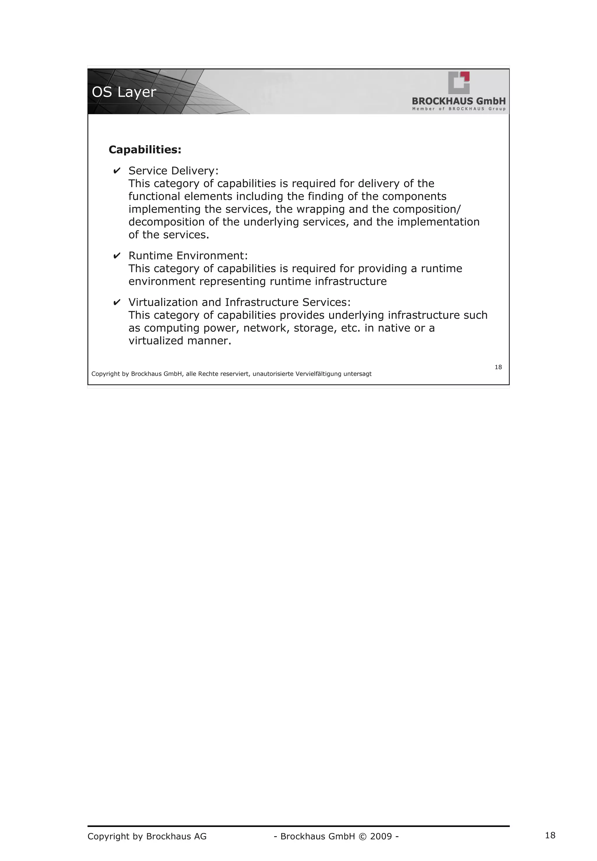 Copyright by Brockhaus AG - Brockhaus GmbH © 2009 - 18
Copyright by Brockhaus GmbH, alle Rechte reserviert, unautorisierte Vervielfältigung untersagt
18
OS Layer
Capabilities:
✔ Service Delivery:
This category of capabilities is required for delivery of the
functional elements including the finding of the components
implementing the services, the wrapping and the composition/
decomposition of the underlying services, and the implementation
of the services.
✔ Runtime Environment:
This category of capabilities is required for providing a runtime
environment representing runtime infrastructure
✔ Virtualization and Infrastructure Services:
This category of capabilities provides underlying infrastructure such
as computing power, network, storage, etc. in native or a
virtualized manner.
 
