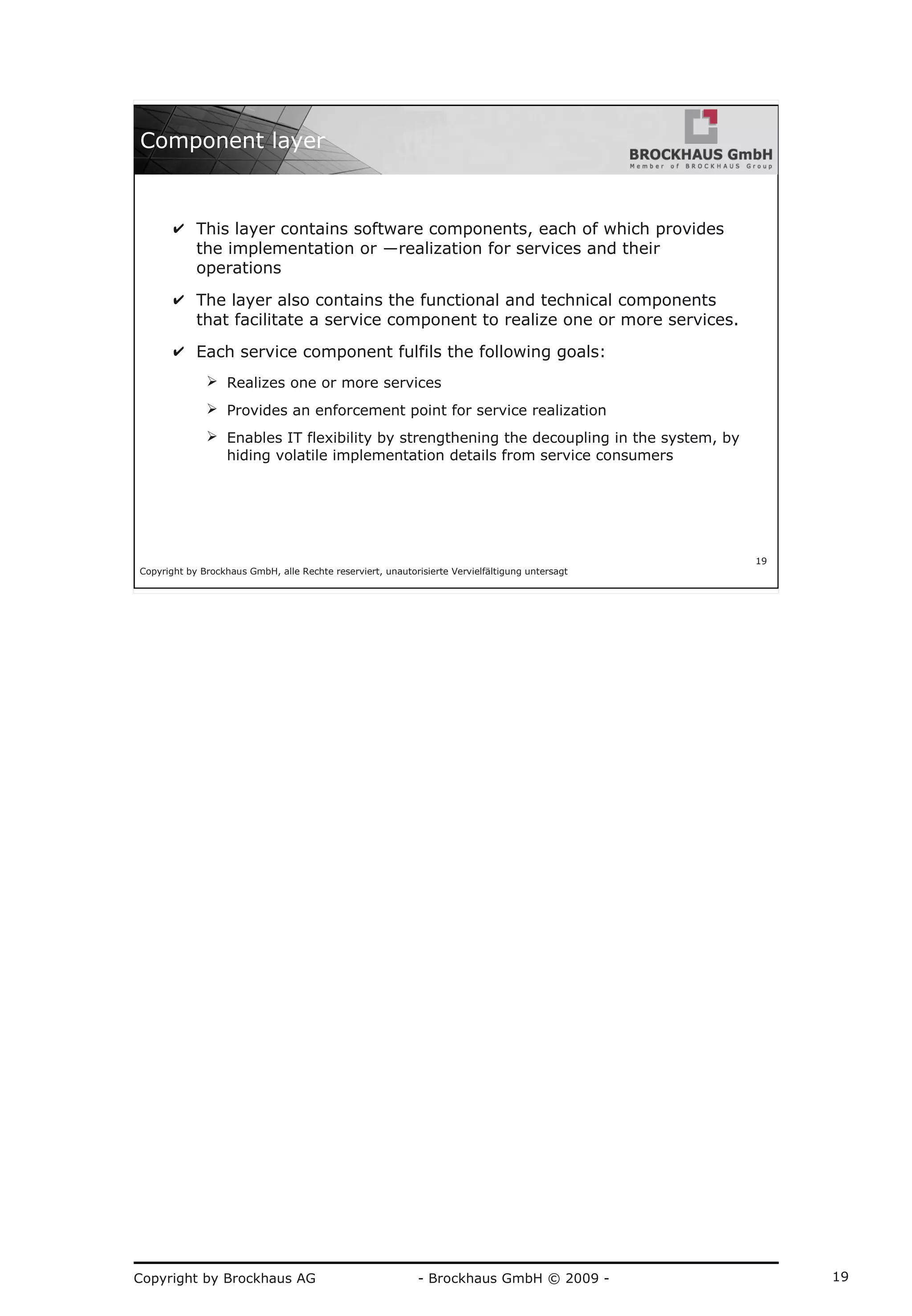 Copyright by Brockhaus AG - Brockhaus GmbH © 2009 - 19
Copyright by Brockhaus GmbH, alle Rechte reserviert, unautorisierte Vervielfältigung untersagt
19
Component layer
✔ This layer contains software components, each of which provides
the implementation or ―realization for services and their
operations
✔ The layer also contains the functional and technical components
that facilitate a service component to realize one or more services.
✔ Each service component fulfils the following goals:
➢ Realizes one or more services
➢ Provides an enforcement point for service realization
➢ Enables IT flexibility by strengthening the decoupling in the system, by
hiding volatile implementation details from service consumers
 