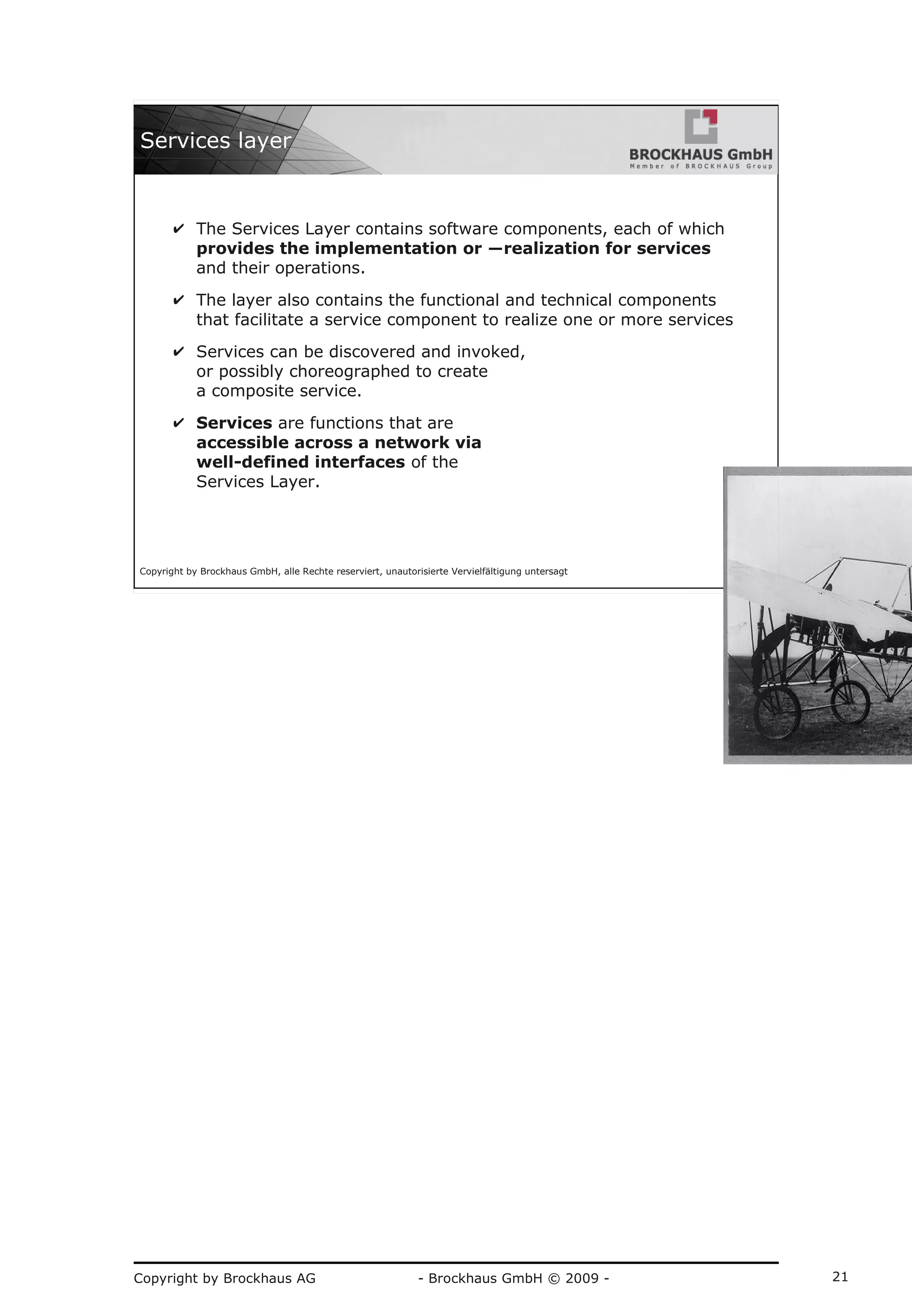 Copyright by Brockhaus AG - Brockhaus GmbH © 2009 - 21
Copyright by Brockhaus GmbH, alle Rechte reserviert, unautorisierte Vervielfältigung untersagt
21
Services layer
✔ The Services Layer contains software components, each of which
provides the implementation or ―realization for services
and their operations.
✔ The layer also contains the functional and technical components
that facilitate a service component to realize one or more services
✔ Services can be discovered and invoked,
or possibly choreographed to create
a composite service.
✔ Services are functions that are
accessible across a network via
well-defined interfaces of the
Services Layer.
 