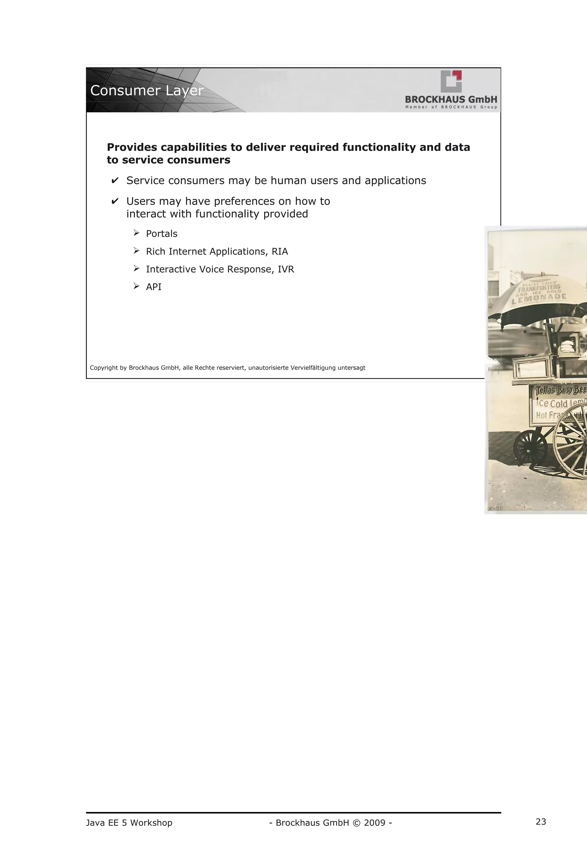 Java EE 5 Workshop - Brockhaus GmbH © 2009 - 23
Copyright by Brockhaus GmbH, alle Rechte reserviert, unautorisierte Vervielfältigung untersagt
23
Consumer Layer
Provides capabilities to deliver required functionality and data
to service consumers
✔ Service consumers may be human users and applications
✔ Users may have preferences on how to
interact with functionality provided
➢ Portals
➢ Rich Internet Applications, RIA
➢ Interactive Voice Response, IVR
➢ API
 
