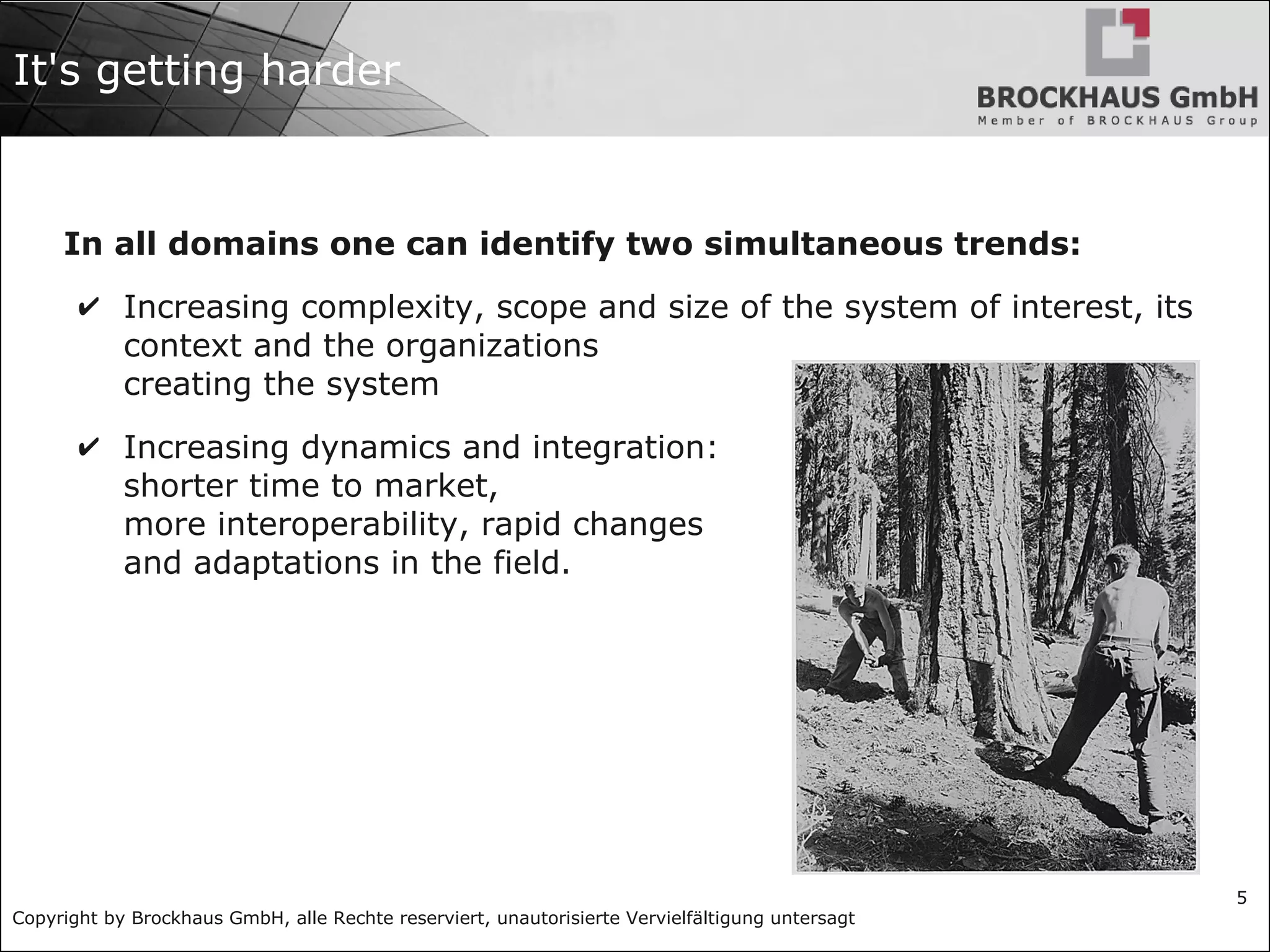 Copyright by Brockhaus GmbH, alle Rechte reserviert, unautorisierte Vervielfältigung untersagt
5
It's getting harder
In all domains one can identify two simultaneous trends:
✔ Increasing complexity, scope and size of the system of interest, its
context and the organizations
creating the system
✔ Increasing dynamics and integration:
shorter time to market,
more interoperability, rapid changes
and adaptations in the field.
 