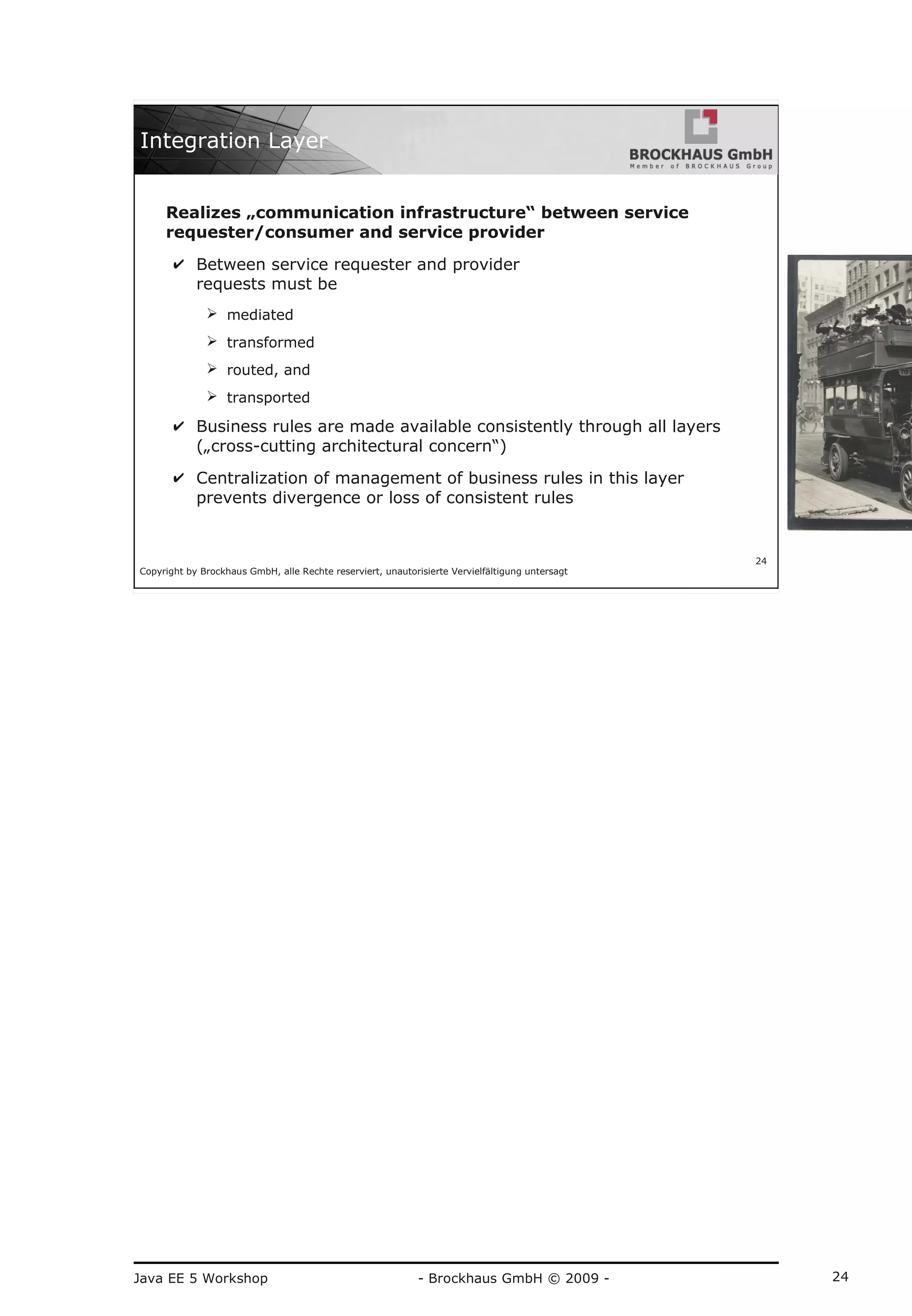 Java EE 5 Workshop - Brockhaus GmbH © 2009 - 24
Copyright by Brockhaus GmbH, alle Rechte reserviert, unautorisierte Vervielfältigung untersagt
24
Integration Layer
Realizes „communication infrastructure“ between service
requester/consumer and service provider
✔ Between service requester and provider
requests must be
➢ mediated
➢ transformed
➢ routed, and
➢ transported
✔ Business rules are made available consistently through all layers
(„cross-cutting architectural concern“)
✔ Centralization of management of business rules in this layer
prevents divergence or loss of consistent rules
 