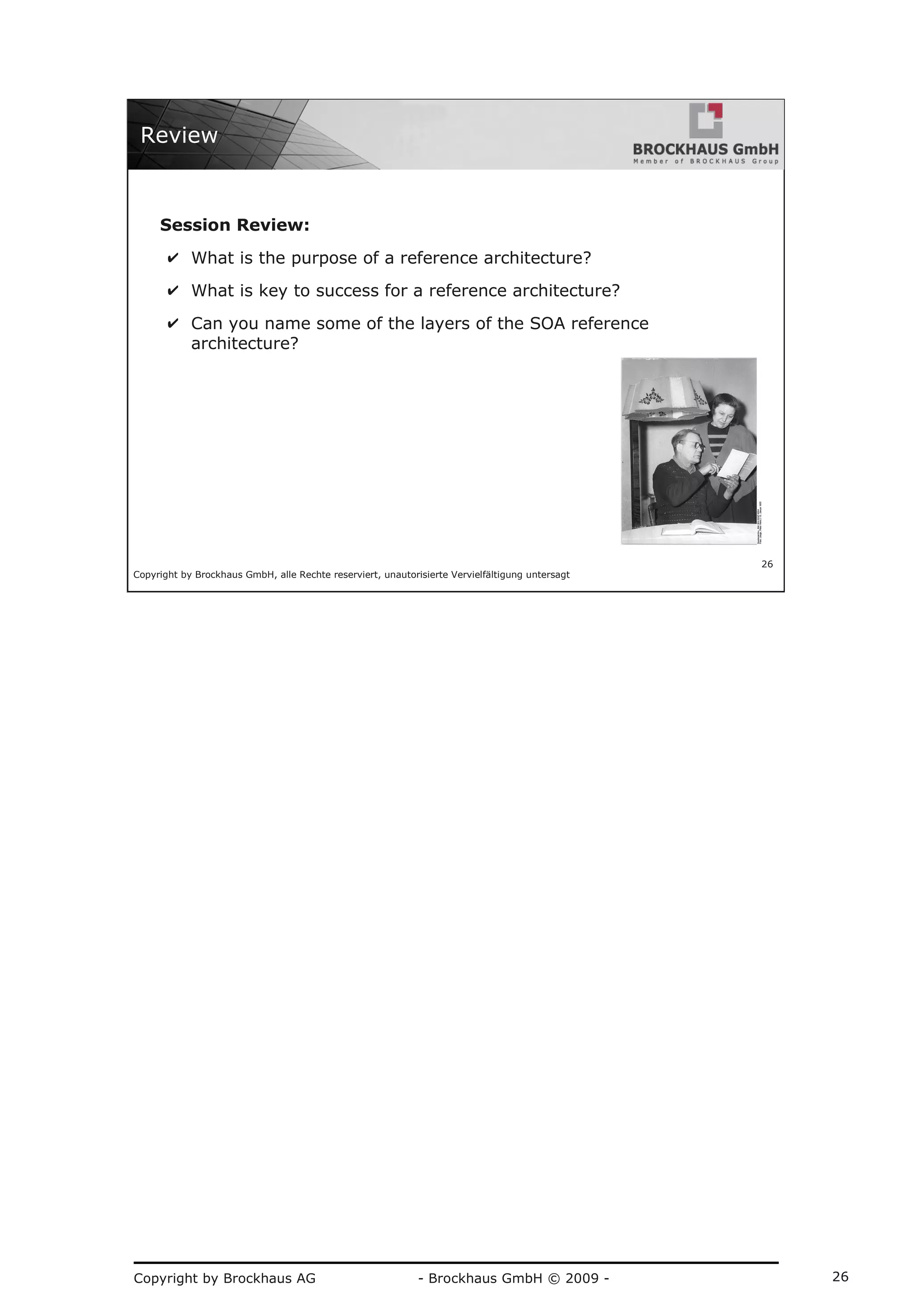 Copyright by Brockhaus AG - Brockhaus GmbH © 2009 - 26
Copyright by Brockhaus GmbH, alle Rechte reserviert, unautorisierte Vervielfältigung untersagt
26
Review
Session Review:
✔ What is the purpose of a reference architecture?
✔ What is key to success for a reference architecture?
✔ Can you name some of the layers of the SOA reference
architecture?
 
