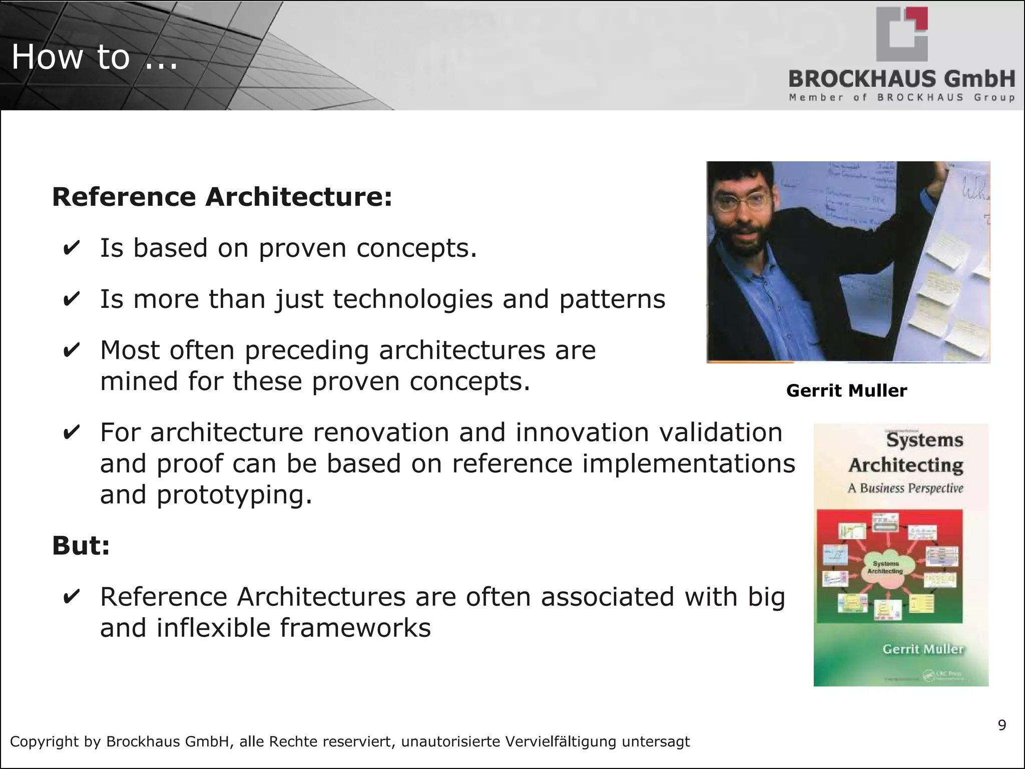 Copyright by Brockhaus GmbH, alle Rechte reserviert, unautorisierte Vervielfältigung untersagt
9
How to ...
Reference Architecture:
✔ Is based on proven concepts.
✔ Is more than just technologies and patterns
✔ Most often preceding architectures are
mined for these proven concepts.
✔ For architecture renovation and innovation validation
and proof can be based on reference implementations
and prototyping.
But:
✔ Reference Architectures are often associated with big
and inflexible frameworks
Gerrit Muller
 
