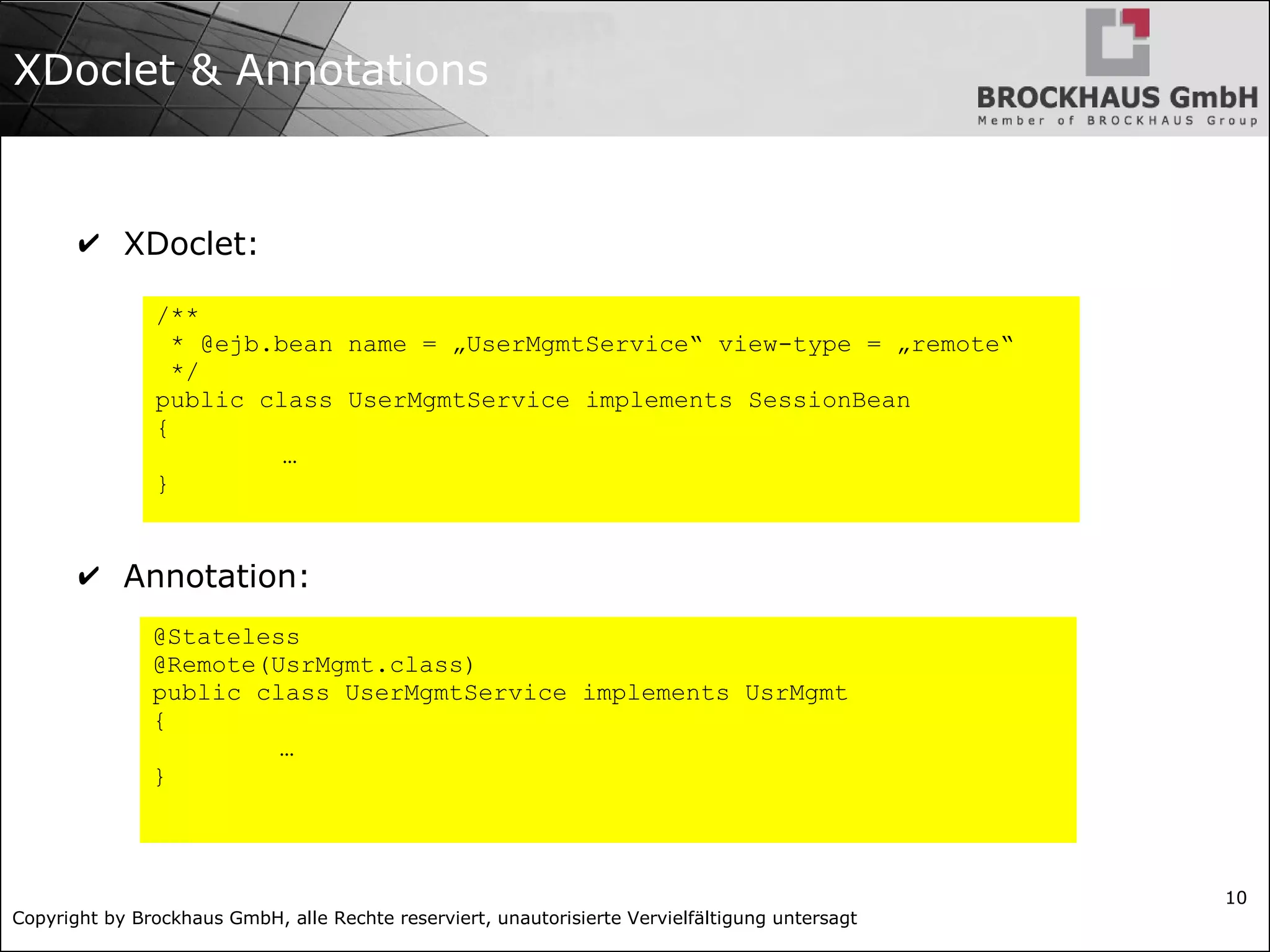 Copyright by Brockhaus GmbH, alle Rechte reserviert, unautorisierte Vervielfältigung untersagt 10 XDoclet & Annotations ✔ XDoclet: ✔ Annotation: /** * @ejb.bean name = „UserMgmtService“ view-type = „remote“ */ public class UserMgmtService implements SessionBean { … } @Stateless @Remote(UsrMgmt.class) public class UserMgmtService implements UsrMgmt { … } 