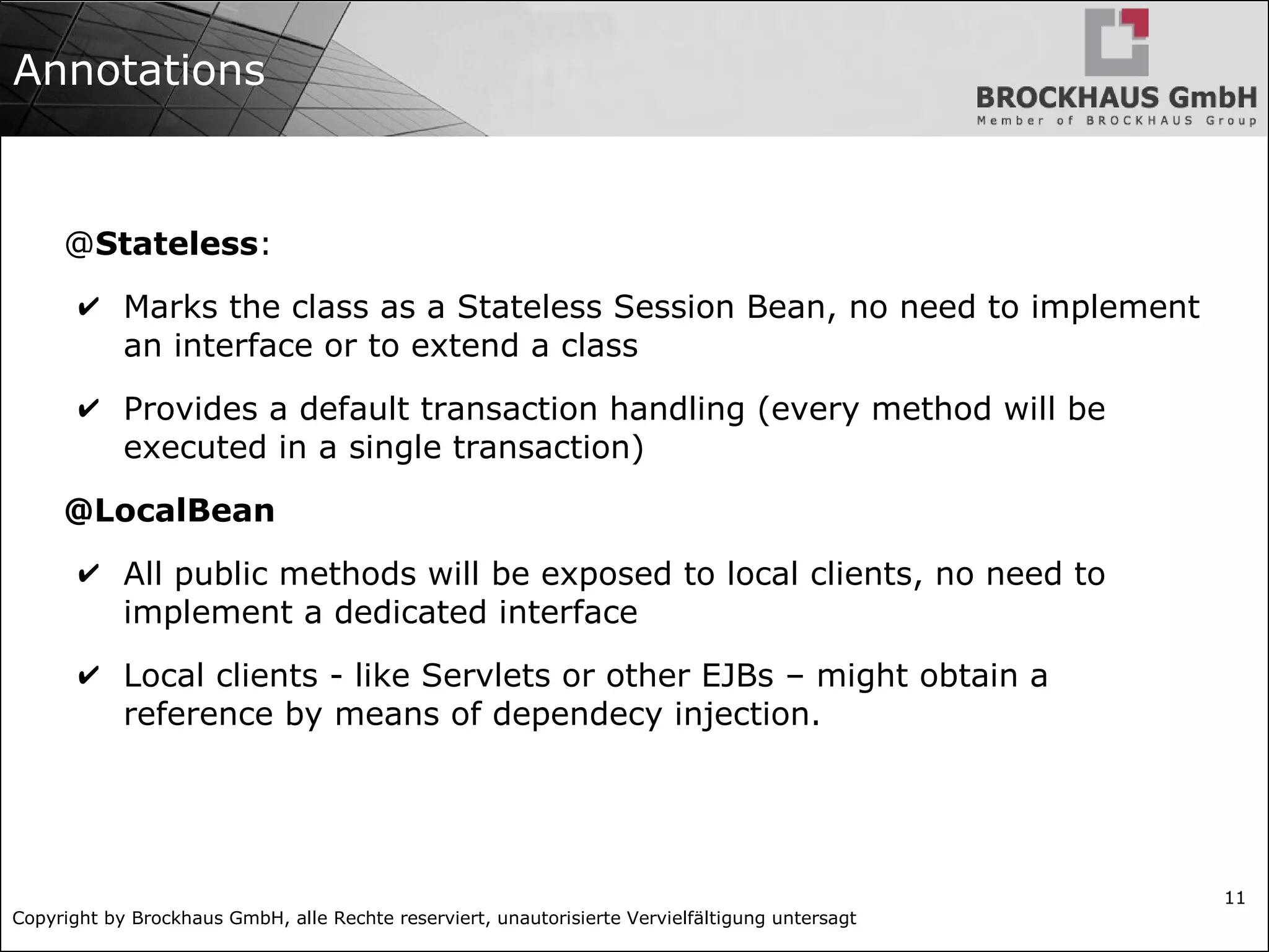 Copyright by Brockhaus GmbH, alle Rechte reserviert, unautorisierte Vervielfältigung untersagt 11 Annotations @Stateless: ✔ Marks the class as a Stateless Session Bean, no need to implement an interface or to extend a class ✔ Provides a default transaction handling (every method will be executed in a single transaction) @LocalBean ✔ All public methods will be exposed to local clients, no need to implement a dedicated interface ✔ Local clients - like Servlets or other EJBs – might obtain a reference by means of dependecy injection. 