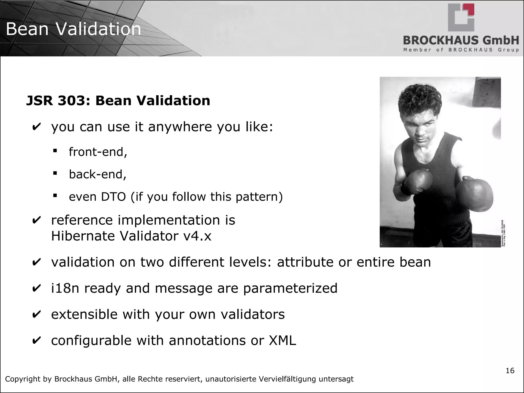 Copyright by Brockhaus GmbH, alle Rechte reserviert, unautorisierte Vervielfältigung untersagt 16 Bean Validation JSR 303: Bean Validation ✔ you can use it anywhere you like:  front-end,  back-end,  even DTO (if you follow this pattern) ✔ reference implementation is Hibernate Validator v4.x ✔ validation on two different levels: attribute or entire bean ✔ i18n ready and message are parameterized ✔ extensible with your own validators ✔ configurable with annotations or XML 