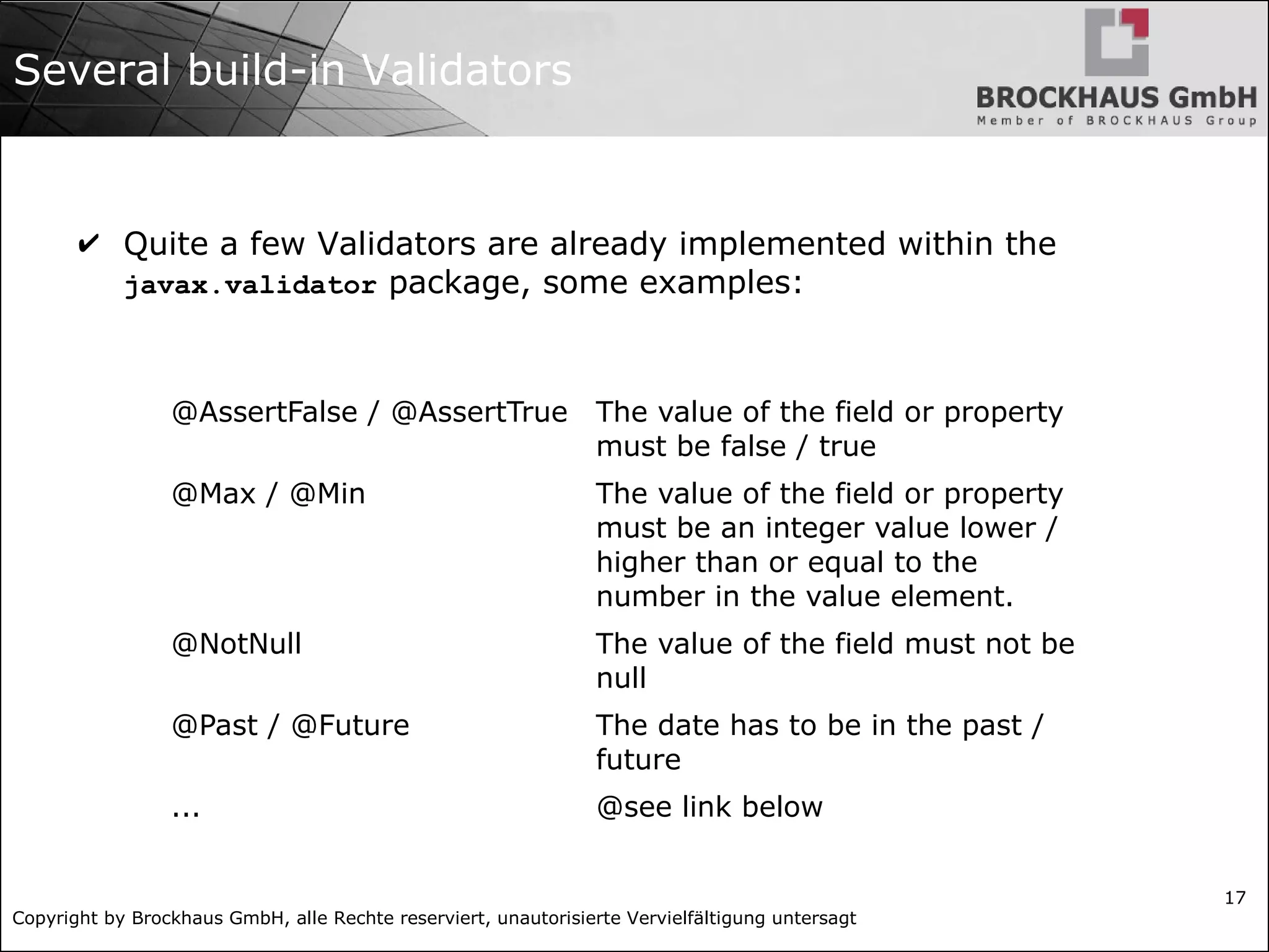 Copyright by Brockhaus GmbH, alle Rechte reserviert, unautorisierte Vervielfältigung untersagt 17 Several build-in Validators ✔ Quite a few Validators are already implemented within the javax.validator package, some examples: @AssertFalse / @AssertTrue The value of the field or property must be false / true @Max / @Min The value of the field or property must be an integer value lower / higher than or equal to the number in the value element. @NotNull The value of the field must not be null @Past / @Future The date has to be in the past / future ... @see link below 
