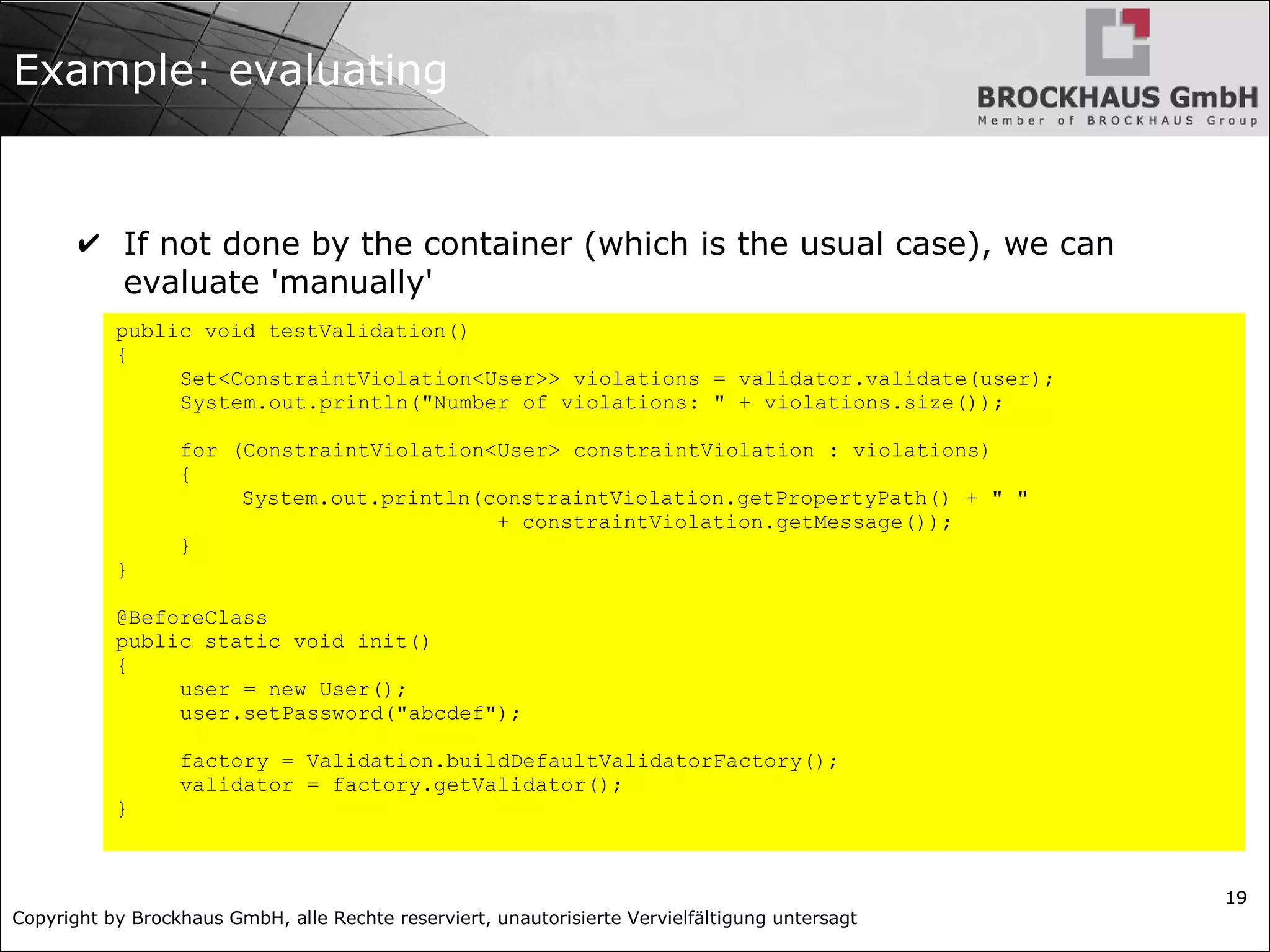 Copyright by Brockhaus GmbH, alle Rechte reserviert, unautorisierte Vervielfältigung untersagt 19 Example: evaluating ✔ If not done by the container (which is the usual case), we can evaluate 'manually' public void testValidation() { Set<ConstraintViolation<User>> violations = validator.validate(user); System.out.println("Number of violations: " + violations.size()); for (ConstraintViolation<User> constraintViolation : violations) { System.out.println(constraintViolation.getPropertyPath() + " " + constraintViolation.getMessage()); } } @BeforeClass public static void init() { user = new User(); user.setPassword("abcdef"); factory = Validation.buildDefaultValidatorFactory(); validator = factory.getValidator(); } 