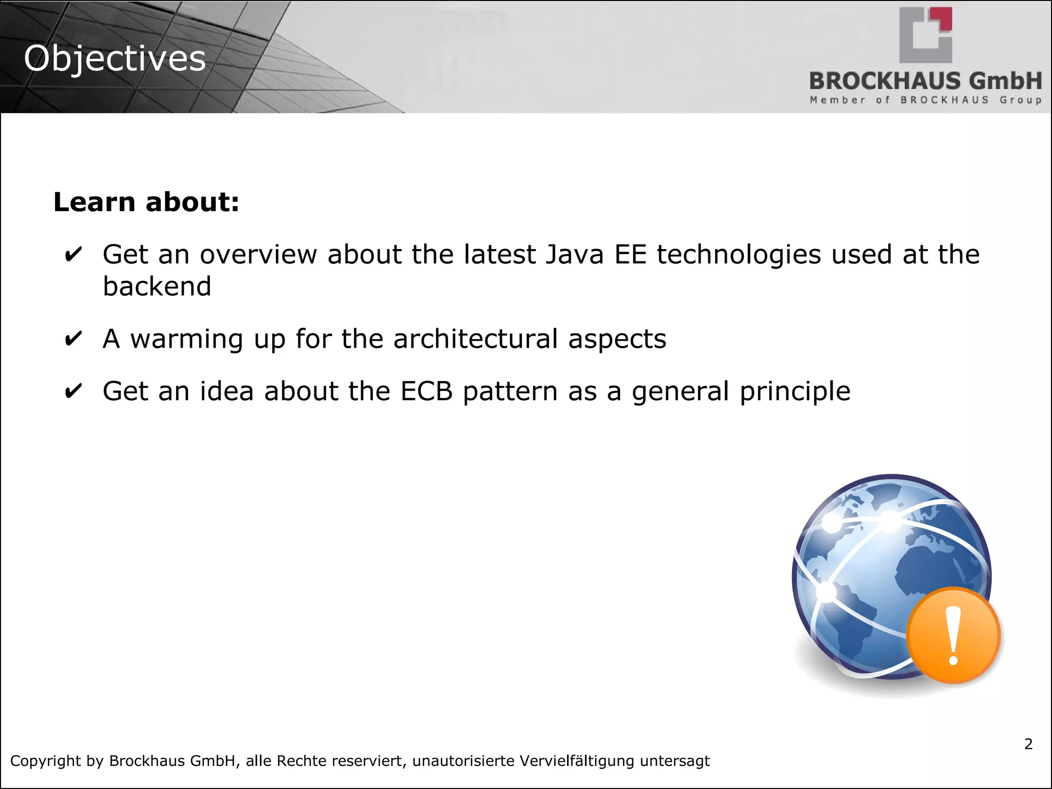 Copyright by Brockhaus GmbH, alle Rechte reserviert, unautorisierte Vervielfältigung untersagt 2 Objectives Learn about: ✔ Get an overview about the latest Java EE technologies used at the backend ✔ A warming up for the architectural aspects ✔ Get an idea about the ECB pattern as a general principle 