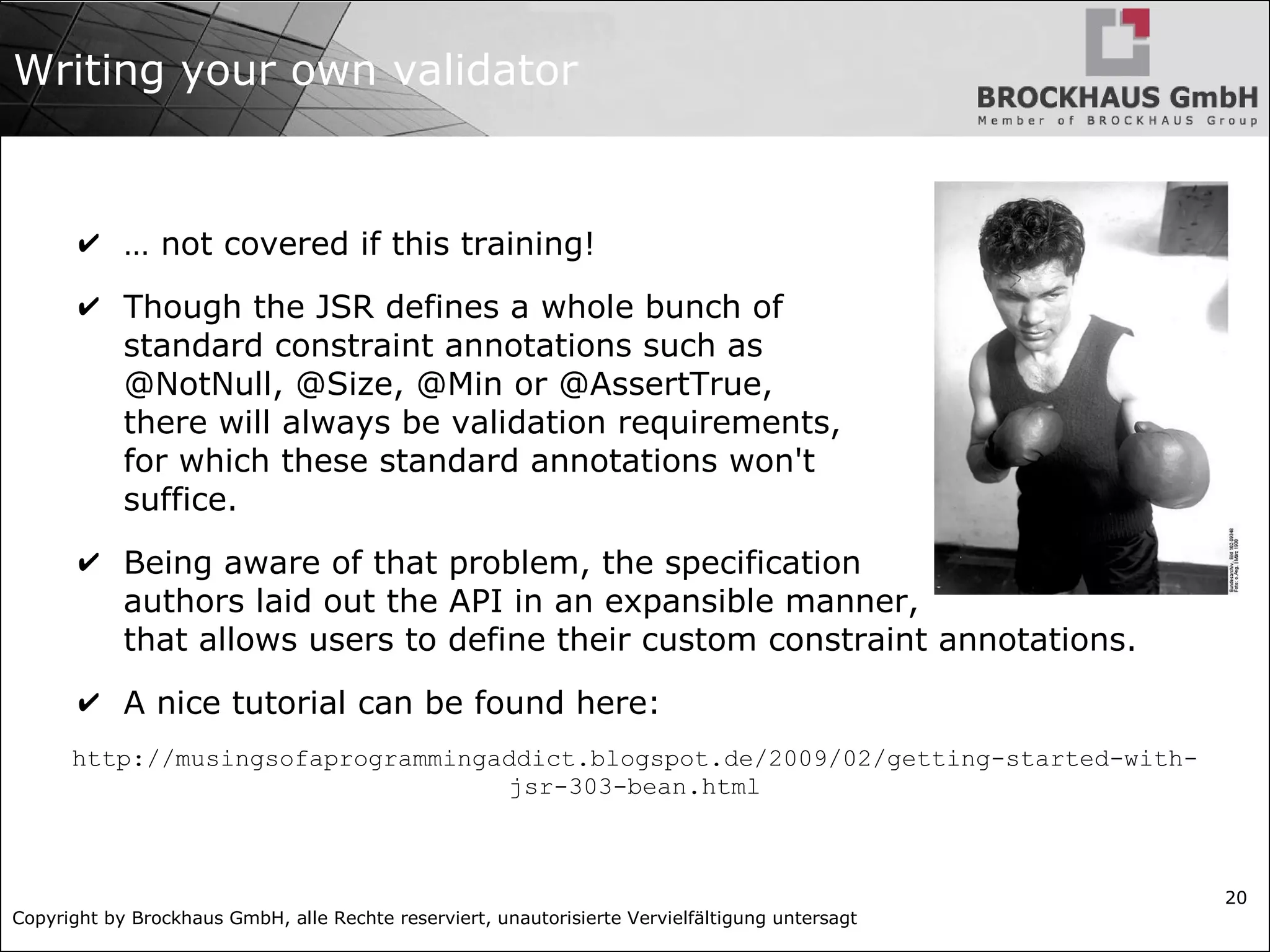 Copyright by Brockhaus GmbH, alle Rechte reserviert, unautorisierte Vervielfältigung untersagt 20 Writing your own validator ✔ … not covered if this training! ✔ Though the JSR defines a whole bunch of standard constraint annotations such as @NotNull, @Size, @Min or @AssertTrue, there will always be validation requirements, for which these standard annotations won't suffice. ✔ Being aware of that problem, the specification authors laid out the API in an expansible manner, that allows users to define their custom constraint annotations. ✔ A nice tutorial can be found here: http://musingsofaprogrammingaddict.blogspot.de/2009/02/getting-started-with- jsr-303-bean.html 
