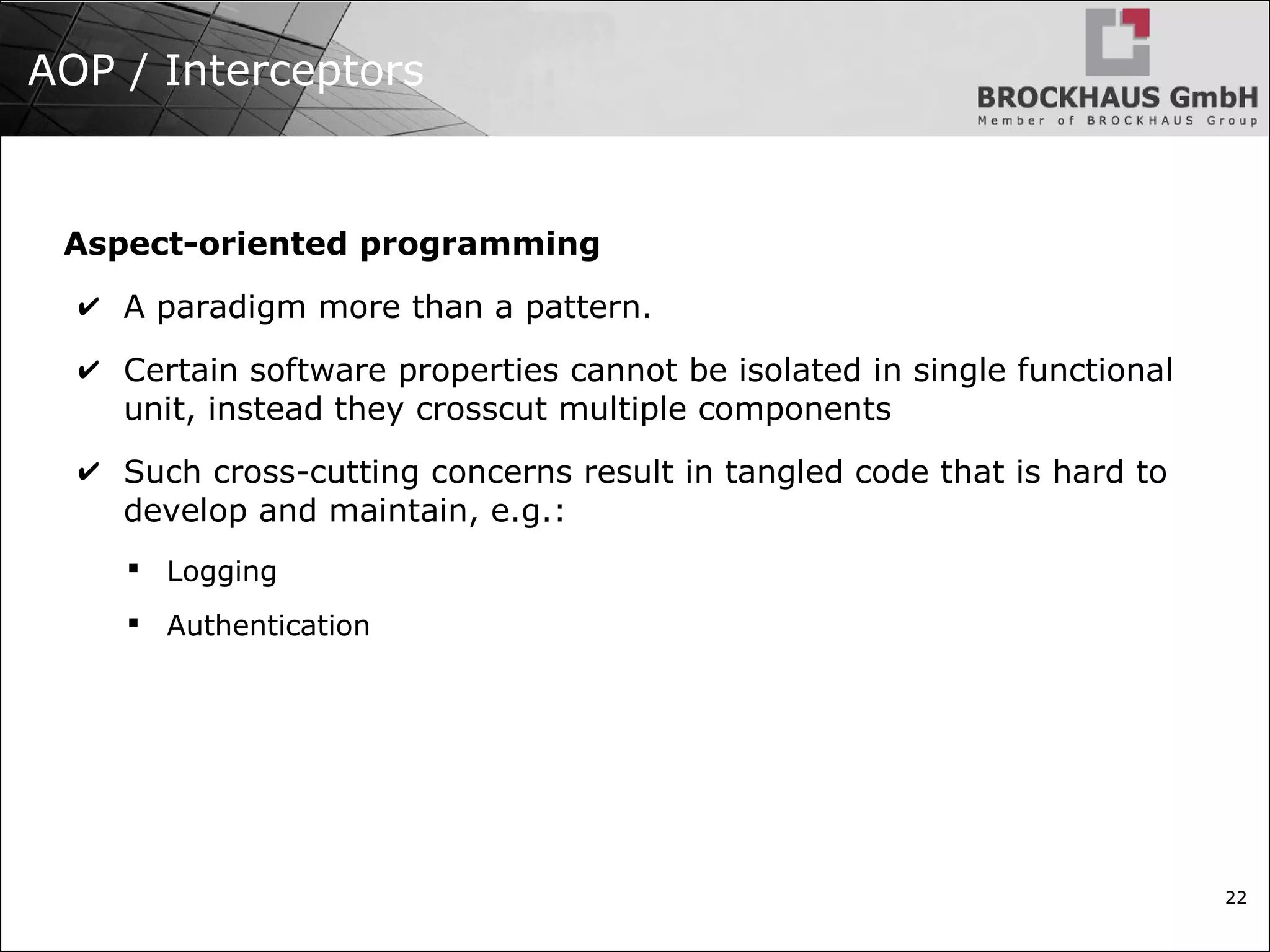 22 AOP / Interceptors Aspect-oriented programming ✔ A paradigm more than a pattern. ✔ Certain software properties cannot be isolated in single functional unit, instead they crosscut multiple components ✔ Such cross-cutting concerns result in tangled code that is hard to develop and maintain, e.g.:  Logging  Authentication 