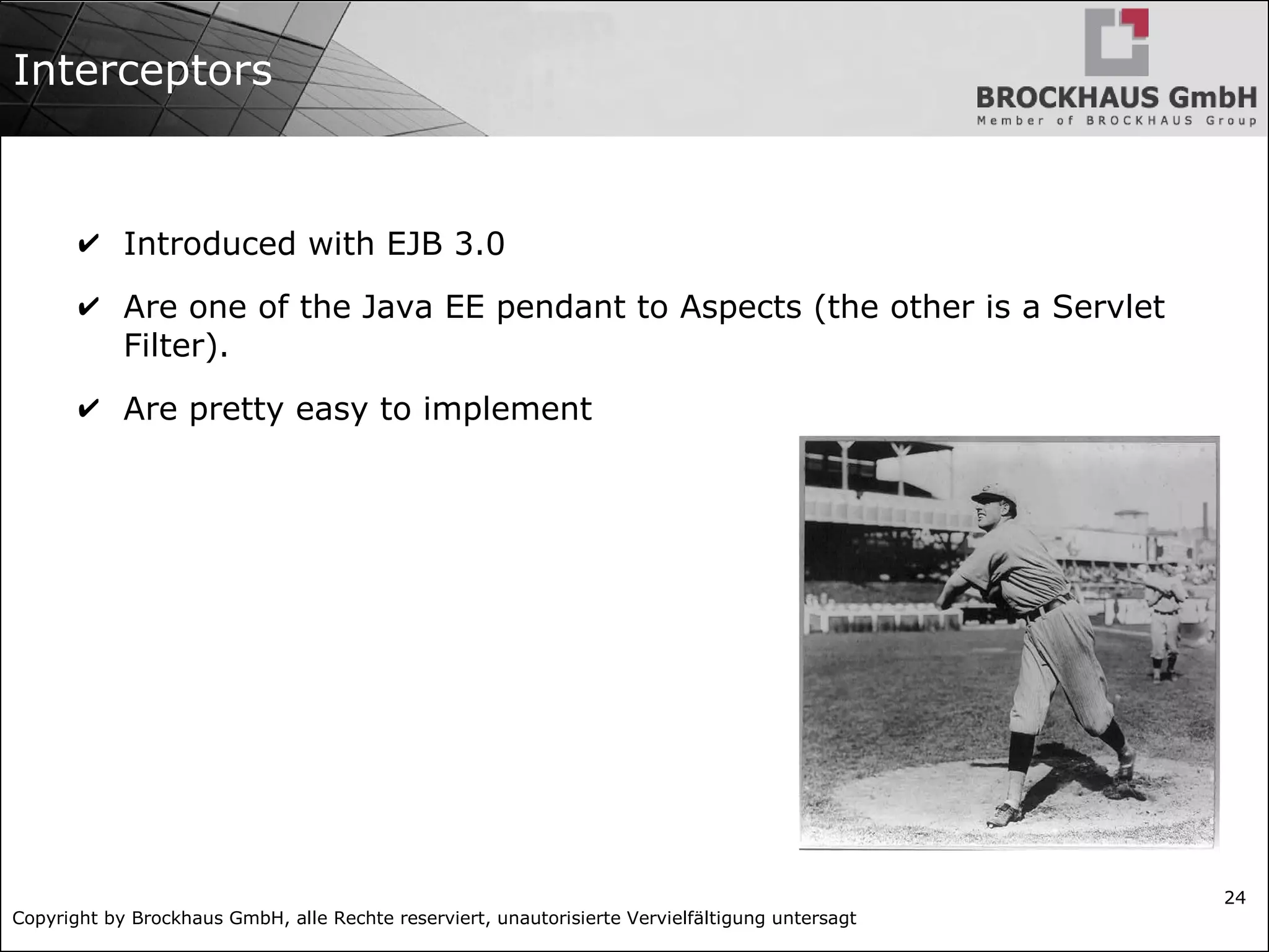 Copyright by Brockhaus GmbH, alle Rechte reserviert, unautorisierte Vervielfältigung untersagt 24 Interceptors ✔ Introduced with EJB 3.0 ✔ Are one of the Java EE pendant to Aspects (the other is a Servlet Filter). ✔ Are pretty easy to implement 
