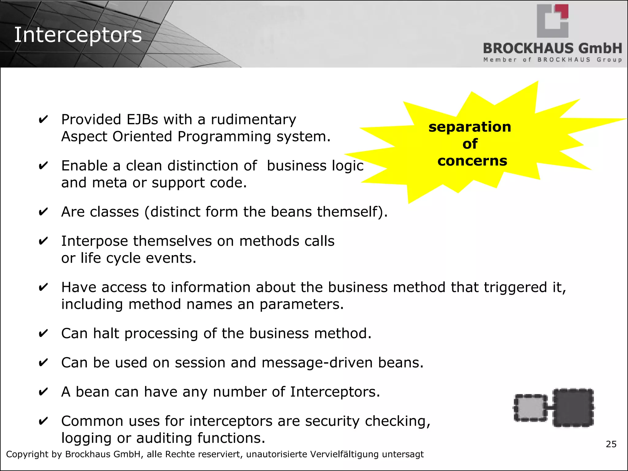 Copyright by Brockhaus GmbH, alle Rechte reserviert, unautorisierte Vervielfältigung untersagt 25 Interceptors ✔ Provided EJBs with a rudimentary Aspect Oriented Programming system. ✔ Enable a clean distinction of business logic and meta or support code. ✔ Are classes (distinct form the beans themself). ✔ Interpose themselves on methods calls or life cycle events. ✔ Have access to information about the business method that triggered it, including method names an parameters. ✔ Can halt processing of the business method. ✔ Can be used on session and message-driven beans. ✔ A bean can have any number of Interceptors. ✔ Common uses for interceptors are security checking, logging or auditing functions. separation of concerns 